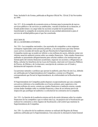 Nota: Incluida Fe de Erratas, publicada en Registro Oficial No. 326 de 25 de Noviembre
de 1999.
Art. 317.- Si la compañía de economía mixta se formare para la prestación de nuevos
servicios públicos o de servicios ya establecidos, vencido el término de su duración, el
Estado podrá tomar a su cargo todas las acciones en poder de los particulares,
transformado la compañía de economía mixta en una entidad administrativa para el
servicio de utilidad pública para el que fue constituida.
SECCION IX
DE LA AUDITORIA EXTERNA
Art. 318.- Las compañías nacionales y las sucursales de compañías u otras empresas
extranjeras organizadas como personas jurídicas, y las asociaciones que éstas formen
cuyos activos excedan del monto que fije por Resolución la Superintendencia de
Compañías monto que no podrá ser inferior a cien millones de sucres, deberán contar con
informe anual de auditoría externa sobre sus estados financieros. Tales estados financieros
auditados se presentarán obligatoriamente para solicitar créditos a las instituciones que
forman parte del sistema financiero ecuatoriano, negociar sus acciones y obligaciones en
Bolsa, solicitar los beneficios de las Leyes de Fomento, intervenir en Concursos Públicos
de Precios, de Ofertas y de Licitaciones, suscripción de contratos con el Estado y
declaración del impuesto a la renta.
Las personas naturales o jurídicas que ejerzan la auditoría, para fines de esta Ley, deberán
ser calificadas por la Superintendencia de Compañías y constar en el Registro
correspondiente que llevará la Superintendencia, de conformidad con la Resolución que
expida.
El Superintendente de Compañías podrá disponer excepcionalmente que una compañía
con activos inferiores a los establecidos en el inciso primero, pero superiores a los
cuarenta millones de sucres, someta sus estados financieros a auditoría externa, cuando
existan dudas fundadas sobre su realidad financiera, a base de un informe previo de
inspección que justifique tal auditoría o a solicitud de los comisarios de la compañía.
Art. 319.- La función de la auditoría externa será la de emitir dictamen sobre los estados
financieros de las compañías a que se refiere esta Ley, sin perjuicio de la fiscalización que
realicen los comisarios u otros órganos de fiscalización y del control que mantiene la
Superintendencia de Compañías.
Art. 320.- La selección de los auditores externos se realizará del Registro de firmas
auditoras calificadas por la Superintendencia. Esta selección la efectuará la Junta General
 