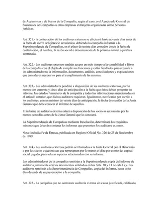de Accionistas o de Socios de la Compañía, según el caso, o el Apoderado General de
Sucursales de Compañías u otras empresas extranjeras organizadas como personas
jurídicas.
Art. 321.- la contratación de los auditores externos se efectuará hasta noventa días antes de
la fecha de cierre del ejercicio económico, debiendo la compañía informar a la
Superintendencia de Compañías, en el plazo de treinta días contados desde la fecha de
contratación, el nombre, la razón social o denominación de la persona natural o jurídica
contratada.
Art. 322.- Los auditores externos tendrán acceso en todo tiempo a la contabilidad y libros
de la compañía con el objeto de cumplir sus funciones y están facultados para requerir a
los administradores; la información, documentos, análisis, conciliaciones y explicaciones
que consideren necesarios para el cumplimiento de las mismas.
Art. 323.- Los administradores pondrán a disposición de los auditores externos, por lo
menos con cuarenta y cinco días de anticipación a la fecha que éstos deban presentar su
informe, los estados financieros de la compañía y todas las informaciones mencionadas en
el artículo anterior, que dichos auditores requieran. Igualmente, notificarán por escrito a
los auditores, con un mínimo de veinte días de anticipación, la fecha de reunión de la Junta
General que debe conocer el informe de aquellos.
El informe de auditoría externa estará a disposición de los socios o accionistas por lo
menos ocho días antes de la Junta General que lo conocerá.
La Superintendencia de Compañías mediante Resolución, determinará los requisitos
mínimos que deberán contener los informes que presenten los auditores externos.
Nota: Incluida Fe de Erratas, publicada en Registro Oficial No. 326 de 25 de Noviembre
de 1999.
Art. 324.- Los auditores externos podrán ser llamados a la Junta General por el Directorio
o por los socios o accionistas que representen por lo menos el diez por ciento del capital
social pagado, para aclarar aspectos relacionados con su informe.
Los administradores de la compañía remitirán a la Superintendencia copia del informe de
auditoría juntamente con los documentos señalados en los Arts. 20 y 23 de esta Ley. Los
auditores remitirán a la Superintendencia de Compañías, copia del informe, hasta ocho
días después de su presentación a la compañía.
Art. 325.- La compañía que no contratare auditoría externa sin causa justificada, calificada
 