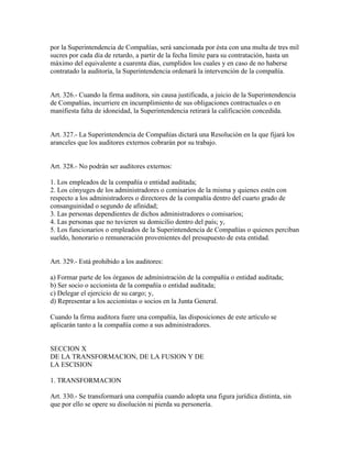 por la Superintendencia de Compañías, será sancionada por ésta con una multa de tres mil
sucres por cada día de retardo, a partir de la fecha límite para su contratación, hasta un
máximo del equivalente a cuarenta días, cumplidos los cuales y en caso de no haberse
contratado la auditoría, la Superintendencia ordenará la intervención de la compañía.
Art. 326.- Cuando la firma auditora, sin causa justificada, a juicio de la Superintendencia
de Compañías, incurriere en incumplimiento de sus obligaciones contractuales o en
manifiesta falta de idoneidad, la Superintendencia retirará la calificación concedida.
Art. 327.- La Superintendencia de Compañías dictará una Resolución en la que fijará los
aranceles que los auditores externos cobrarán por su trabajo.
Art. 328.- No podrán ser auditores externos:
1. Los empleados de la compañía o entidad auditada;
2. Los cónyuges de los administradores o comisarios de la misma y quienes estén con
respecto a los administradores o directores de la compañía dentro del cuarto grado de
consanguinidad o segundo de afinidad;
3. Las personas dependientes de dichos administradores o comisarios;
4. Las personas que no tuvieren su domicilio dentro del país; y,
5. Los funcionarios o empleados de la Superintendencia de Compañías o quienes perciban
sueldo, honorario o remuneración provenientes del presupuesto de esta entidad.
Art. 329.- Está prohibido a los auditores:
a) Formar parte de los órganos de administración de la compañía o entidad auditada;
b) Ser socio o accionista de la compañía o entidad auditada;
c) Delegar el ejercicio de su cargo; y,
d) Representar a los accionistas o socios en la Junta General.
Cuando la firma auditora fuere una compañía, las disposiciones de este artículo se
aplicarán tanto a la compañía como a sus administradores.
SECCION X
DE LA TRANSFORMACION, DE LA FUSION Y DE
LA ESCISION
1. TRANSFORMACION
Art. 330.- Se transformará una compañía cuando adopta una figura jurídica distinta, sin
que por ello se opere su disolución ni pierda su personería.
 