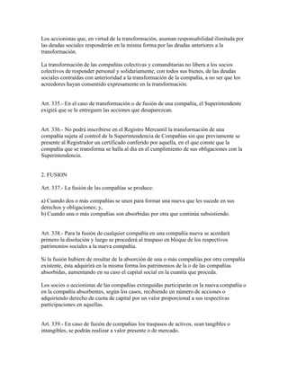 Los accionistas que, en virtud de la transformación, asuman responsabilidad ilimitada por
las deudas sociales responderán en la misma forma por las deudas anteriores a la
transformación.
La transformación de las compañías colectivas y comanditarias no libera a los socios
colectivos de responder personal y solidariamente, con todos sus bienes, de las deudas
sociales contraídas con anterioridad a la transformación de la compañía, a no ser que los
acreedores hayan consentido expresamente en la transformación.
Art. 335.- En el caso de transformación o de fusión de una compañía, el Superintendente
exigirá que se le entreguen las acciones que desaparezcan.
Art. 336.- No podrá inscribirse en el Registro Mercantil la transformación de una
compañía sujeta al control de la Superintendencia de Compañías sin que previamente se
presente al Registrador un certificado conferido por aquella, en el que conste que la
compañía que se transforma se halla al día en el cumplimiento de sus obligaciones con la
Superintendencia.
2. FUSION
Art. 337.- La fusión de las compañías se produce:
a) Cuando dos o más compañías se unen para formar una nueva que les sucede en sus
derechos y obligaciones; y,
b) Cuando una o más compañías son absorbidas por otra que continúa subsistiendo.
Art. 338.- Para la fusión de cualquier compañía en una compañía nueva se acordará
primero la disolución y luego se procederá al traspaso en bloque de los respectivos
patrimonios sociales a la nueva compañía.
Si la fusión hubiere de resultar de la absorción de una o más compañías por otra compañía
existente, ésta adquirirá en la misma forma los patrimonios de la o de las compañías
absorbidas, aumentando en su caso el capital social en la cuantía que proceda.
Los socios o accionistas de las compañías extinguidas participarán en la nueva compañía o
en la compañía absorbentes, según los casos, recibiendo un número de acciones o
adquiriendo derecho de cuota de capital por un valor proporcional a sus respectivas
participaciones en aquellas.
Art. 339.- En caso de fusión de compañías los traspasos de activos, sean tangibles o
intangibles, se podrán realizar a valor presente o de mercado.
 