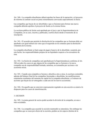 Art. 340.- La compañía absorbentes deberá aprobar las bases de la operación y el proyecto
de reforma al contrato social en junta extraordinaria convocada especialmente al efecto.
Las compañías que hayan de ser absorbidas o que se fusionen para formar una nueva
compañía deberán aprobar el proyecto de fusión en la misma forma.
La escritura pública de fusión será aprobada por el juez o por la Superintendencia de
Compañías, en su caso, inscrita y publicada y surtirá efecto desde el momento de su
inscripción.
Art. 341.- El acuerdo que permita la disolución de las compañías que se fusionan debe ser
aprobado con igual número de votos que el requerido en los estatutos para la disolución
voluntaria de la misma.
La compañía absorbente se hará cargo de pagar el pasivo de la absorbida y asumirá, por
este hecho, las responsabilidades propias de un liquidador respecto a los acreedores de
ésta.
Art. 342.- La fusión de compañías será aprobada por la Superintendencia conforme al Art.
340 en todos los casos en que alguna de las compañías que se fusionen o la nueva
compañía sea de responsabilidad limitada, anónima, en comandita por acciones o de
economía mixta.
Art. 343.- Cuando una compañía se fusione o absorba a otra u otras, la escritura contendrá,
además del balance final de las compañías fusionadas o absorbidas, las modificaciones
estatutarias resultantes del aumento de capital de la compañía absorbente y el número de
acciones que hayan de ser entregadas a cada uno de los nuevos accionistas.
Art. 344.- En aquello que no estuviere expresamente regulado en esta sección se estará a lo
dispuesto para los casos de transformación.
3. ESCISION
Art. 345.- La junta general de socios podrá acordar la división de la compañía, en una o
más sociedades.
Art. 346.- La compañía que acuerde la escisión mantendrá su naturaleza. Sin embargo las
compañías que se creen por efecto de la escisión, podrán ser de especie distinta de la
 