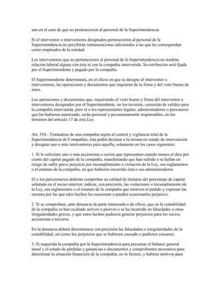 aún en el caso de que no pertenecieren al personal de la Superintendencia.
Si el interventor o interventores designados pertenecieren al personal de la
Superintendencia no percibirán remuneraciones adicionales a las que les correspondan
como empleados de la entidad.
Los interventores que no pertenecieren al personal de la Superintendencia no tendrán
relación laboral alguna con ésta ni con la compañía intervenida. Su retribución será fijada
por el Superintendente y pagado por la compañía.
El Superintendente determinará, en el oficio en que se designe al interventor o
interventores, las operaciones y documentos que requieran de la firma y del visto bueno de
éstos.
Las operaciones y documentos que, requiriendo el visto bueno y firma del interventor o
interventores designados por el Superintendente, no los tuvieren, carecerán de validez para
la compañía intervenida, pero el o los representantes legales, administradores o personeros
que los hubieren autorizado, serán personal y pecuniariamente responsables, en los
términos del artículo 17 de esta Ley.
Art. 354.- Tratándose de una compañía sujeta al control y vigilancia total de la
Superintendencia de Compañías, ésta podrá declarar a la misma en estado de intervención
y designar uno o más interventores para aquella, solamente en los casos siguientes:
1. Si lo solicitare uno o más accionistas o socios que representen cuando menos el diez por
ciento del capital pagado de la compañía, manifestando que han sufrido o se hallan en
riesgo de sufrir grave perjuicio por incumplimiento o violación de la Ley, sus reglamentos
o el estatuto de la compañía, en que hubieren incurrido ésta o sus administradores.
El o los peticionarios deberán comprobar su calidad de titulares del porcentaje de capital
señalado en el inciso anterior; indicar, con precisión, las violaciones o incumplimiento de
la Ley, sus reglamentos o el estatuto de la compañía que motiven el pedido y expresar las
razones por las que tales hechos les ocasionan o pueden ocasionarles perjuicio;
2. Si se comprobare, ante denuncia de parte interesada o de oficio, que en la contabilidad
de la compañía se han ocultado activos o pasivos o se ha incurrido en falsedades u otras
irregularidades graves, y que estos hechos pudieren generar perjuicios para los socios,
accionistas o terceros.
En la denuncia deberá determinarse con precisión las falsedades o irregularidades de la
contabilidad, así como los perjuicios que se hubieren causado o pudieren causarse;
3. Si requerida la compañía por la Superintendencia para presentar el balance general
anual y el estado de pérdidas y ganancias o documentos y comprobantes necesarios para
determinar la situación financiera de la compañía, no lo hiciere, y hubiere motivos para
 