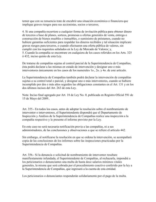 temer que con su renuencia trate de encubrir una situación económica o financiera que
implique graves riesgos para sus accionistas, socios o terceros;
4. Si una compañía recurriere a cualquier forma de invitación pública para obtener dinero
de terceros a base de planes, sorteos, promesas u ofertas generales de venta, entrega o
construcción de bienes muebles o inmuebles, o suministro de préstamos, cuando no
hubiere garantías suficientes para respaldar los dineros recibidos y tal situación implicare
graves riesgos para terceros, o cuando efectuaren una oferta pública de valores, sin
cumplir con los requisitos señalados en la Ley de Mercado de Valores; y,
5. Cuando la compañía se encontrare en cualquiera de los casos referidos en los Arts. 325
ó 432, inciso quinto de esta Ley.
De tratarse de compañías sujetas al control parcial de la Superintendencia de Compañías,
ésta podrá declarar a las mismas en estado de intervención y designar uno o más
interventores únicamente en los casos de los numerales 1o., 2o. y 4o. de este artículo.
La Superintendencia de Compañías también podrá declarar la intervención de compañías
sujetas a su control total o parcial, y designar uno o más interventores, cuando se hubiere
incumplido por dos o más años seguidos las obligaciones constantes en el Art. 131 y en los
dos últimos incisos del Art. 263 de esta Ley.
Nota: Inciso final agregado por Art. 18 de Ley No. 0, publicada en Registro Oficial 591 de
15 de Mayo del 2009..
Art. 355.- En todos los casos, antes de adoptar la resolución sobre el nombramiento de
interventor o interventores, el Superintendente dispondrá que el Departamento de
Inspección y Análisis de la Superintendencia de Compañías realice una inspección a la
compañía respectivo y le presente el informe previsto por la Ley.
En este caso no será necesaria notificación previa a las compañías, ni a sus
administradores, de las conclusiones y observaciones a que se refiere el artículo 442.
Sin embargo, al notificarse la resolución en que se ordena la intervención, se acompañará
copia de las conclusiones de los informes sobre las inspecciones practicadas por la
Superintendencia de Compañías.
Art. 356.- Si la denuncia o solicitud de nombramiento de interventor resultare
manifiestamente infundada, el Superintendente de Compañías, al rechazarla, impondrá a
los peticionarios o denunciantes una multa de hasta doce salarios mínimos vitales
generales, la misma que será cobrada por el procedimiento coactivo conferido por la ley a
la Superintendencia de Compañías, que ingresará a la cuenta de esta entidad.
Los peticionarios o denunciantes responderán solidariamente por el pago de la multa.
 