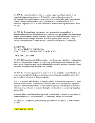 Art. 357.- La actuación del interventor se concretará a propiciar la corrección de las
irregularidades que determinaron su designación, procurar el mantenimiento del
patrimonio de la compañía y evitar que se ocasionen perjuicios a los socios, accionistas o
terceros. Sólo durará el tiempo necesario para superar la situación anómala de la
compañía, sin perjuicio de la facultad concedida al Superintendente por el artículo 369 de
esta Ley.
Art. 358.- La designación del interventor o interventores será comunicada por el
Superintendente de Compañías únicamente y mediante nota reservada a los representantes
regales, administradores, comisarios u otros órganos de fiscalización de la compañía y, si
lo creyere necesario, al Superintendente de Bancos, para que éste, a su vez, la haga
conocer también mediante nota reservada, a las instituciones bancarias y financieras.
SECCION XII
DE LA INACTIVIDAD, DISOLUCION,
REACTIVACION, LIQUIDACION Y CANCELACION
1. DE LA INACTIVIDAD
Art. 359.- El Superintendente de Compañías, a petición de parte o de oficio, podrá declarar
inactivas a las compañías sujetas a su control que no hubieren operado durante dos años
consecutivos. Se presume esta inactividad cuando la compañía no hubiere cumplido, en tal
lapso, con lo dispuesto en el artículo 20 de esta Ley.
Art. 360.- La resolución que declare la inactividad de una compañía será notificada al o a
los representantes legales de ésta, mediante comunicación que enviará el secretario de la
correspondiente oficina de la Superintendencia.
Si en el Registro de Sociedades de la Superintendencia de Compañías no constare la actual
dirección domiciliaria de la compañía o el nombre del o de los representantes legales en
funciones, dicha entidad notificará la mencionada resolución, mediante publicación de su
extracto, por una sola vez, en un diario de amplia circulación en el domicilio principal de
la compañía.
Si transcurrido el término de treinta días desde la notificación persistiere la inactividad, el
Superintendente podrá declarar disuelta a la compañía y ordenar su liquidación.
Nota: Incluida Fe de Erratas, publicada en Registro Oficial No. 326 de 25 de Noviembre
de 1999.
2. DE LA DISOLUCION
 