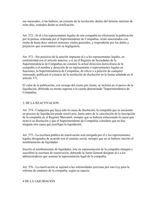 sus sucursales, si las hubiere, un extracto de la resolución, dentro del término máximo de
ocho días, contados desde su notificación.
Art. 372.- Si el o los representantes legales de una compañía no efectuaren la publicación
por la prensa, ordenada por el Superintendente de Compañías, serán sancionados con
multa de hasta doce salarios mínimos vitales generales, y responderán por los daños y
perjuicios que ocasionaren con su negligencia.
Art. 373.- Sin perjuicio de la sanción impuesta al o a los representantes legales, en
conformidad con el artículo anterior, o si en el Registro de Sociedades de la
Superintendencia de Compañías no constare la actual dirección domiciliaria de la
compañía o el nombre y dirección de su representante o representantes legales en
funciones, la Superintendencia de Compañías, de oficio o a petición de cualquier
interesado, publicará el extracto de la resolución de disolución en la forma señalada en el
artículo 371.
El valor de la publicación, con recargo del ciento por ciento, se incluirá en el pasivo de la
liquidación, debiendo su monto ingresar a la cuenta denominada "Superintendencia de
Compañías.
3. DE LA REACTIVACION
Art. 374.- Cualquiera que haya sido la causa de disolución, la compañía que se encuentre
en proceso de liquidación puede reactivarse, hasta antes de la cancelación de la inscripción
de la compañía en el Registro Mercantil, siempre que se hubiere solucionado la causa que
motivó su disolución y que el Superintendente de Compañías considere que no hay
ninguna otra causa que justifique la liquidación.
Art. 375.- La escritura pública de reactivación será otorgada por el o los representantes
legales designados de acuerdo con el estatuto social, siempre que no se hubiere inscrito el
nombramiento de liquidador.
Inscrito el nombramiento de liquidador, éste en representación de la compañía otorgará y
suscribirá la escritura de reactivación, debiendo la Junta General designar al o a los
administradores que asuman la representación legal de la compañía.
Art. 376.- La reactivación se sujetará a las solemnidades previstas por esta Ley para la
reforma de estatutos de la compañía, según su especie.
4 DE LA LIQUIDACION
 