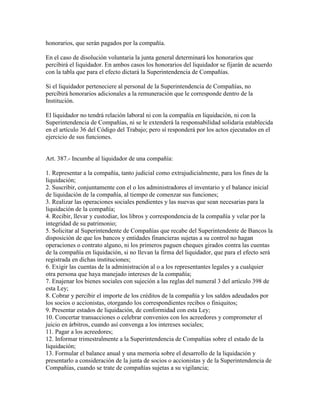 honorarios, que serán pagados por la compañía.
En el caso de disolución voluntaria la junta general determinará los honorarios que
percibirá el liquidador. En ambos casos los honorarios del liquidador se fijarán de acuerdo
con la tabla que para el efecto dictará la Superintendencia de Compañías.
Si el liquidador perteneciere al personal de la Superintendencia de Compañías, no
percibirá honorarios adicionales a la remuneración que le corresponde dentro de la
Institución.
El liquidador no tendrá relación laboral ni con la compañía en liquidación, ni con la
Superintendencia de Compañías, ni se le extenderá la responsabilidad solidaria establecida
en el artículo 36 del Código del Trabajo; pero sí responderá por los actos ejecutados en el
ejercicio de sus funciones.
Art. 387.- Incumbe al liquidador de una compañía:
1. Representar a la compañía, tanto judicial como extrajudicialmente, para los fines de la
liquidación;
2. Suscribir, conjuntamente con el o los administradores el inventario y el balance inicial
de liquidación de la compañía, al tiempo de comenzar sus funciones;
3. Realizar las operaciones sociales pendientes y las nuevas que sean necesarias para la
liquidación de la compañía;
4. Recibir, llevar y custodiar, los libros y correspondencia de la compañía y velar por la
integridad de su patrimonio;
5. Solicitar al Superintendente de Compañías que recabe del Superintendente de Bancos la
disposición de que los bancos y entidades financieras sujetas a su control no hagan
operaciones o contrato alguno, ni los primeros paguen cheques girados contra las cuentas
de la compañía en liquidación, si no llevan la firma del liquidador, que para el efecto será
registrada en dichas instituciones;
6. Exigir las cuentas de la administración al o a los representantes legales y a cualquier
otra persona que haya manejado intereses de la compañía;
7. Enajenar los bienes sociales con sujeción a las reglas del numeral 3 del artículo 398 de
esta Ley;
8. Cobrar y percibir el importe de los créditos de la compañía y los saldos adeudados por
los socios o accionistas, otorgando los correspondientes recibos o finiquitos;
9. Presentar estados de liquidación, de conformidad con esta Ley;
10. Concertar transacciones o celebrar convenios con los acreedores y comprometer el
juicio en árbitros, cuando así convenga a los intereses sociales;
11. Pagar a los acreedores;
12. Informar trimestralmente a la Superintendencia de Compañías sobre el estado de la
liquidación;
13. Formular el balance anual y una memoria sobre el desarrollo de la liquidación y
presentarlo a consideración de la junta de socios o accionistas y de la Superintendencia de
Compañías, cuando se trate de compañías sujetas a su vigilancia;
 