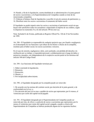 14. Rendir, a fin de la liquidación, cuenta detallada de su administración a la junta general
de socios o accionistas y a la Superintendencia de Compañías cuando se trate de las
mencionadas compañías;
15. Elaborar el balance final de liquidación o suscribir el acta de carencia de patrimonio; y,
16. Distribuir entre los socios o accionistas el remanente del haber social.
El liquidador no podrá repartir entre los socios o accionistas el patrimonio social sin que
hayan sido satisfechos todos los acreedores o depositado el importe de sus créditos, según
lo disponen los numerales 5o y 6o del artículo 398 de esta Ley.
Nota: Incluida Fe de Erratas, publicada en Registro Oficial No. 326 de 25 de Noviembre
de 1999.
Art. 388.- El liquidador es responsable de cualquier perjuicio que, por fraude o negligencia
en el desempeño de sus funciones o por abuso de los bienes o efectos de la compañía,
resultare para el haber social, los socios accionistas o terceros.
En el caso de omisión, negligencia o dolo, será sustituido, con pérdida del derecho a la
retribución por su trabajo, y responderá personal y solidariamente por el pago de daños y
perjuicios causados, con independencia de la respectiva acción penal en los términos del
artículo 560 del Código Penal.
Art. 389.- Las funciones del liquidador terminan por:
1. Haber concluido la liquidación;
2. Renuncia;
3. Remoción;
4. Muerte; y,
5. Por incapacidad sobreviniente.
Art. 390.- el liquidador designado por la compañía puede ser removido:
1. De acuerdo con las normas del contrato social, por decisión de la junta general, o de
conformidad con la Ley; y,
2. Por decisión del juez en su caso, a pedido de socios que representen, por lo menos, el
veinticinco por ciento del capital social pagado.
Art. 391.- El liquidador designado por el Superintendente de Compañías puede ser
removido por éste, de oficio o a petición de socios o accionistas que representen, por lo
menos el veinticinco por ciento del capital social o pagado, cuando a criterio del
Superintendente de Compañías se hubiere producido alguno de los siguientes hechos:
 