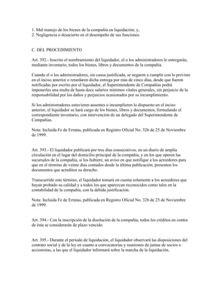 1. Mal manejo de los bienes de la compañía en liquidación; y,
2. Negligencia o desacierto en el desempeño de sus funciones.
C. DEL PROCEDIMIENTO
Art. 392.- Inscrito el nombramiento del liquidador, el o los administradores le entregarán,
mediante inventario, todos los bienes, libros y documentos de la compañía.
Cuando el o los administradores, sin causa justificada, se negaren a cumplir con lo previsto
en el inciso anterior o retardaren dicha entrega por más de cinco días, desde que fueron
notificadas por escrito por el liquidador, el Superintendente de Compañías podrá
imponerles una multa de hasta doce salarios mínimos vitales generales, sin perjuicio de la
responsabilidad por los daños y perjuicios ocasionados por su incumplimiento.
Si los administradores estuvieren ausentes o incumplieren lo dispuesto en el inciso
anterior, el liquidador se hará cargo de los bienes, libros y documentos, formulando el
correspondiente inventario, con intervención de un delegado del Superintendente de
Compañías.
Nota: Incluida Fe de Erratas, publicada en Registro Oficial No. 326 de 25 de Noviembre
de 1999.
Art. 393.- El liquidador publicará por tres días consecutivos, en un diario de amplia
circulación en el lugar del domicilio principal de la compañía, y en los que operen las
sucursales de la compañía, si los hubiere, un aviso en que notifique a los acreedores para
que en el término de veinte días contados desde la última publicación, presenten los
documentos que acrediten su derecho.
Transcurrido este término, el liquidador tomará en cuenta solamente a los acreedores que
hayan probado su calidad y a todos los que aparezcan reconocidos como tales en la
contabilidad de la compañía, con la debida justificación.
Nota: Incluida Fe de Erratas, publicada en Registro Oficial No. 326 de 25 de Noviembre
de 1999.
Art. 394.- Con la inscripción de la disolución de la compañía, todos los créditos en contra
de ésta se considerarán de plazo vencido.
Art. 395.- Durante el período de liquidación, el liquidador observará las disposiciones del
contrato social y de la ley en cuanto a convocatorias y reuniones de juntas de socios o
accionistas, a las que el liquidador informará sobre la marcha de la liquidación.
 