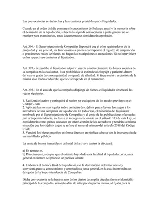Las convocatorias serán hechas y las reuniones presididas por el liquidador.
Cuando en el orden del día constare el conocimiento del balance anual y la memoria sobre
el desarrollo de la liquidación, si hecha la segunda convocatoria a junta general no se
reuniere para examinarlos, estos documentos se considerarán aprobados.
Art. 396.- El Superintendente de Compañías dispondrá que el o los registradores de la
propiedad y, en general, los funcionarios a quienes corresponde el registro de enajenación
o gravámenes reales de bienes, no hagan las inscripciones o anotaciones. Si no interviniere
en los respectivos contratos el liquidador.
Art. 397.- Se prohíbe al liquidador adquirir, directa o indirectamente los bienes sociales de
la compañía en la cual actúe. Esta prohibición se extiende al cónyuge y parientes dentro
del cuarto grado de consanguinidad o segundo de afinidad. Si fuere socio o accionista de la
misma sólo tendrá el derecho que le corresponda en el remanente.
Art. 398.- En el caso de que la compañía disponga de bienes, el liquidador observará las
reglas siguientes:
1. Realizará el activo y extinguirá el pasivo por cualquiera de los modos previstos en el
Código Civil;
2. Aplicará las normas legales sobre prelación de créditos para efectuar los pagos a los
acreedores de una compañía en liquidación. En todo caso, el honorario del liquidador
nombrado por el Superintendente de Compañías y el costo de las publicaciones efectuadas
por la Superintendencia, inclusive el recargo mencionado en el artículo 373 de esta Ley, se
considerarán como gastos causados en interés común de los acreedores y tendrán la misma
situación que los créditos a que se refiere el numeral primero del artículo 2398 del Código
Civil;
3. Venderá los bienes muebles en forma directa o en pública subasta con la intervención de
un martillador público.
La venta de bienes inmuebles o del total del activo y pasivo la efectuará:
a) En remate; o,
b) Directamente, siempre que el estatuto haya dado esta facultad al liquidador, o la junta
general exonerare del proceso de pública subasta;
4. Elaborará el balance final de liquidación con la distribución del haber social y
convocará para su conocimiento y aprobación a junta general, en la cual intervendrá un
delegado de la Superintendencia de Compañías.
Dicha convocatoria se la hará en uno de los diarios de amplia circulación en el domicilio
principal de la compañía, con ocho días de anticipación por lo menos, al fijado para la
 