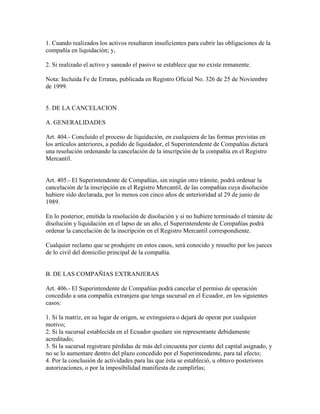 1. Cuando realizados los activos resultaren insuficientes para cubrir las obligaciones de la
compañía en liquidación; y,
2. Si realizado el activo y saneado el pasivo se establece que no existe remanente.
Nota: Incluida Fe de Erratas, publicada en Registro Oficial No. 326 de 25 de Noviembre
de 1999.
5. DE LA CANCELACION
A. GENERALIDADES
Art. 404.- Concluido el proceso de liquidación, en cualquiera de las formas previstas en
los artículos anteriores, a pedido de liquidador, el Superintendente de Compañías dictará
una resolución ordenando la cancelación de la inscripción de la compañía en el Registro
Mercantil.
Art. 405.- El Superintendente de Compañías, sin ningún otro trámite, podrá ordenar la
cancelación de la inscripción en el Registro Mercantil, de las compañías cuya disolución
hubiere sido declarada, por lo menos con cinco años de anterioridad al 29 de junio de
1989.
En lo posterior, emitida la resolución de disolución y si no hubiere terminado el trámite de
disolución y liquidación en el lapso de un año, el Superintendente de Compañías podrá
ordenar la cancelación de la inscripción en el Registro Mercantil correspondiente.
Cualquier reclamo que se produjere en estos casos, será conocido y resuelto por los jueces
de lo civil del domicilio principal de la compañía.
B. DE LAS COMPAÑIAS EXTRANJERAS
Art. 406.- El Superintendente de Compañías podrá cancelar el permiso de operación
concedido a una compañía extranjera que tenga sucursal en el Ecuador, en los siguientes
casos:
1. Si la matriz, en su lugar de origen, se extinguiera o dejará de operar por cualquier
motivo;
2. Si la sucursal establecida en el Ecuador quedare sin representante debidamente
acreditado;
3. Si la sucursal registrare pérdidas de más del cincuenta por ciento del capital asignado, y
no se lo aumentare dentro del plazo concedido por el Superintendente, para tal efecto;
4. Por la conclusión de actividades para las que ésta se estableció, u obtuvo posteriores
autorizaciones, o por la imposibilidad manifiesta de cumplirlas;
 