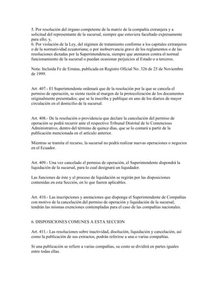 5. Por resolución del órgano competente de la matriz de la compañía extranjera y a
solicitud del representante de la sucursal, siempre que estuviera facultado expresamente
para ello; y,
6. Por violación de la Ley, del régimen de tratamiento conforme a los capitales extranjeros
o de la normatividad ecuatoriana; o por inobservancia grave de los reglamentos o de las
resoluciones dictadas por la Superintendencia, siempre que atentaren contra el normal
funcionamiento de la sucursal o puedan ocasionar perjuicios al Estado o a terceros.
Nota: Incluida Fe de Erratas, publicada en Registro Oficial No. 326 de 25 de Noviembre
de 1999.
Art. 407.- El Superintendente ordenará que de la resolución por la que se cancela el
permiso de operación, se siente razón al margen de la protocolización de los documentos
originalmente presentados; que se la inscriba y publique en uno de los diarios de mayor
circulación en el domicilio de la sucursal.
Art. 408.- De la resolución o providencia que declare la cancelación del permiso de
operación se podrá recurrir ante el respectivo Tribunal Distrital de lo Contencioso
Administrativo, dentro del término de quince días, que se lo contará a partir de la
publicación mencionada en el artículo anterior.
Mientras se tramita el recurso, la sucursal no podrá realizar nuevas operaciones o negocios
en el Ecuador.
Art. 409.- Una vez cancelado el permiso de operación, el Superintendente dispondrá la
liquidación de la sucursal, para lo cual designará un liquidador.
Las funciones de éste y el proceso de liquidación se regirán por las disposiciones
contenidas en esta Sección, en lo que fueren aplicables.
Art. 410.- Las inscripciones y anotaciones que disponga el Superintendente de Compañías
con motivo de la cancelación del permiso de operación y liquidación de la sucursal,
tendrán las mismas exenciones contempladas para el caso de las compañías nacionales.
6. DISPOSICIONES COMUNES A ESTA SECCION
Art. 411.- Las resoluciones sobre inactividad, disolución, liquidación y cancelación, así
como la publicación de sus extractos, podrán referirse a una o varias compañías.
Si una publicación se refiere a varias compañías, su costo se dividirá en partes iguales
entre todas ellas.
 