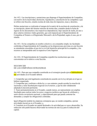 Art. 412.- Las inscripciones y anotaciones que disponga el Superintendente de Compañías,
con motivo de la inactividad, disolución, liquidación y cancelación de las compañías a que
se refiere esta Sección, estarán exentas de toda clase de impuestos, tasas y derechos.
Dichas anotaciones se realizarán al margen de la matriz de la escritura de constitución y de
su inscripción, dentro del término máximo de treinta días, contados desde la fecha de
ingreso de los documentos a las respectivas dependencias, bajo sanción de multa, de uno a
doce salarios mínimos vitales generales, que será impuesta por el Superintendente de
Compañías al Notario o al Registrador Mercantil o de la Propiedad, según el caso, por el
retardo.
Art. 413.- En las compañías en nombre colectivo y en comandita simple, las facultades
conferidas al Superintendente de Compañías en las disposiciones previstas en esta Sección
se entenderán concedidas al juez de lo civil del domicilio principal de la compañía, y los
recursos se interpondrán ante la respectiva Corte Superior.
Art. 414.- El Superintendente de Compañías expedirá las resoluciones que crea
convenientes en lo relativo a esta Sección.
SECCION XIII
DE LAS COMPAÑIAS EXTRANJERAS
Art. 415.- Para que una compañía constituida en el extranjero pueda ejercer habitualmente
sus actividades en el Ecuador deberá:
1. Comprobar que está legalmente constituida de acuerdo con la Ley del país en el que se
hubiere organizado;
2. Comprobar que, conforme a dicha ley y a sus estatutos, puede acordar la creación de
sucursales y tiene facultad para negociar en el exterior, y que ha sido válidamente
adoptada la decisión pertinente.
3. Tener permanentemente en el Ecuador, cuando menos, un representante con amplias
facultades para realizar todos los actos y negocios jurídicos que hayan de celebrarse y
surtir efectos en territorio nacional, y especialmente para que pueda contestar las
demandas y cumplir las obligaciones contraídas.
Igual obligación tendrán las empresas extranjeras que, no siendo compañías, ejerzan
actividades lucrativas en el Ecuador; y,
4. Constituir en el Ecuador un capital destinado a la actividad que se vaya a desarrollar. Su
reducción sólo podrá hacerse observando las normas de esta Ley para la reducción del
capital.
 