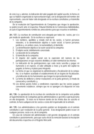 26


de esta Ley y, además, la indicación del valor pagado del capital suscrito, la forma en
que se hubiere organizado la representación legal, con la designación del nombre del
representante, caso de haber sido designado en la escritura constitutiva y el domicilio
de la compañía.
    De la resolución del Superintendente de Compañías que niegue la aprobación,
se podrá recurrir ante el respectiva Tribunal Distrital de lo Contencioso Administrativo,
al cual el Superintendente remitirá los antecedentes para que resuelva en definitiva.

Art. 137.- La escritura de constitución será otorgada por todos los socios, por si o
por medio de apoderado. En la escritura se expresará:
    1. Los nombres, apellidos y estado civil de los socios, si fueren personas
        naturales, o la denominación objetiva o razón social, si fueren personas
        jurídicas y, en ambos casos, la nacionalidad y el domicilio;
    2. La denominación objetiva o la razón social de la compañía;
    3. El objeto social, debidamente concretado;
    4. La duración de la compañía;
    5. El domicilio de la compañía;
    6. El importe del capital social con la expresión del número de las
        participaciones en que estuviere dividido y el valor nominal de las mismas;
    7. La indicación de las participaciones que cada socio suscriba y pague en
        numerario o en especie, el valor atribuido a éstas y la parte del capital no
        pagado, la forma y el plazo para integrarlo;
    8. La forma en que se organizará la administración y fiscalización de la compa-
        ñía, si se hubiere acordado el establecimiento de un órgano de fiscalización,
        y la indicación de los funcionarios que tengan la representación legal;
    9. La forma de deliberar y tomar resoluciones en la junta general y el modo de
        convocarla y constituirla; y,
    10. Los demás pactos lícitos y condiciones especiales que los socios juzguen
        conveniente establecer, siempre que no se opongan a lo dispuesto en esta
        Ley.

Art. 138.- La aprobación de la escritura de constitución de la compañía será pedida
al Superintendente de Compañías por los administradores o gerentes o por la persona
en ella designada. Si éstos no lo hicieren dentro de los treinta días de suscrito el
contrato, lo hará cualquiera de los socios a costa del responsable de la omisión.

Art. 139.- Los administradores o los gerentes podrán ser designados en el contrato
constitutivo o por resolución de la junta general. Esta designación podrá recaer en
cualquier persona, socio o no, de la compañía.
    En caso de remoción del administrador o del gerente designado en el contrato
constitutivo o posteriormente, para que surta efecto la remoción bastará la inscripción
del documentos respectiva en el Registro Mercantil.

                                                                                   .../
 