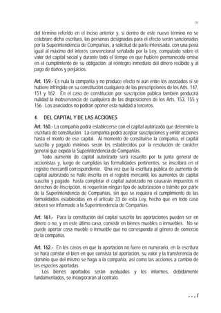 31


del término referido en el inciso anterior y, si dentro de este nuevo término no se
celebrare dicha escritura, las personas designadas para el efecto serán sancionadas
por la Superintendencia de Compañías, a solicitud de parte interesada, con una pena
igual al máximo del interés convencional señalado por la Ley, computado sobre el
valor del capital social y durante todo el tiempo en que hubiere permanecido omiso
en el cumplimiento de su obligación; al reintegro inmediato del dinero recibido y al
pago de daños y perjuicios.

Art. 159.- Es nula la compañía y no produce efecto ni aún entre los asociados si se
hubiere infringido en su constitución cualquiera de las prescripciones de los Arts. 147,
151 y 162. En el caso de constitución por suscripción pública también producirá
nulidad la inobservancia de cualquiera de las disposiciones de los Arts. 153, 155 y
156. Los asociados no podrán oponer esta nulidad a terceros.

4.   DEL CAPITAL Y DE LAS ACCIONES
Art. 160.- La compañía podrá establecerse con el capital autorizado que determine la
escritura de constitución. La compañía podrá aceptar suscripciones y emitir acciones
hasta el monto de ese capital. Al momento de constituirse la compañía, el capital
suscrito y pagado mínimos serán los establecidos por la resolución de carácter
general que expida la Superintendencia de Compañías.
    Todo aumento de capital autorizado será resuelto por la junta general de
accionistas y, luego de cumplidas las formalidades pertinentes, se inscribirá en el
registro mercantil correspondiente. Una vez que la escritura pública de aumento de
capital autorizado se halle inscrita en el registro mercantil, los aumentos de capital
suscrito y pagado hasta completar el capital autorizado no causarán impuestos ni
derechos de inscripción, ni requerirán ningún tipo de autorización o trámite por parte
de la Superintendencia de Compañías, sin que se requiera el cumplimiento de las
formalidades establecidas en el artículo 33 de esta Ley, hecho que en todo caso
deberá ser informado a la Superintendencia de Compañías.

Art. 161.- Para la constitución del capital suscrito las aportaciones pueden ser en
dinero o no, y en este último caso, consistir en bienes muebles o inmuebles. No se
puede aportar cosa mueble o inmueble que no corresponda al género de comercio
de la compañía.

Art. 162.- En los casos en que la aportación no fuere en numerario, en la escritura
se hará constar el bien en que consista tal aportación, su valor y la transferencia de
dominio que del mismo se haga a la compañía, así como las acciones a cambio de
las especies aportadas.
    Los bienes aportados serán avaluados y los informes, debidamente
fundamentados, se incorporarán al contrato.


                                                                                  .../
 