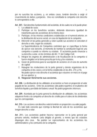 41


por no suscritas las acciones, y, en ambos casos, tendrán derecho a exigir el
resarcimiento de daños y perjuicios. Una vez constituida la compañía este derecho
le corresponderá a ella.

Art. 207.- Son derechos fundamentales del accionista, de los cuales no se le puede privar:
    1. La calidad de socio;
    2. Participar en los beneficios sociales, debiendo observarse igualdad de
        tratamiento para los accionistas de la misma clase;
    3. Participar, en las mismas condiciones establecidas en el numeral anterior, en
        la distribución del acervo social, en caso de liquidación de la compañía;
    4. Intervenir en las juntas generales y votar cuando sus acciones le concedan el
        derecho a voto, según los estatutos.
        La Superintendencia de Compañías controlará que se especifique la forma
        de ejercer este derecho, al momento de tramitar la constitución legal de una
        compañía o cuando se reforme su estatuto. El accionista puede renunciar a
        su derecho a votar, en los términos del Art. 11 del Código Civil;
    5. Integrar los órganos de administración o de fiscalización de la compañía si
        fueren elegidos en la forma prescrita por la ley y los estatutos;
    6. Gozar de preferencia para la suscripción de acciones en el caso de aumento
        de capital;
    7. Impugnar las resoluciones de la junta general y demás organismos de la
        compañía en los casos y en la forma establecida en los Arts. 215 y 216.
        No podrá ejercer este derecho el accionista que estuviere en mora en el pago
        de sus aportes; y,
    8. Negociar libremente sus acciones.

Art. 208.- La distribución de las utilidades al accionista se hará en proporción al valor
pagado de las acciones. Entre los accionistas sólo podrá repartirse el resultantes del
beneficio líquido y percibido del balance anual. No podrá pagárseles intereses.

Art. 209.- Acordada por la junta general la distribución de utilidades, los accionistas
adquieren frente a la compañía un derecho de crédito para el cobro de los dividendos
que les correspondan.

Art. 210.- Las acciones con derecho a voto lo tendrán en proporción a su valor pagado.
    Es nulo todo convenio que restrinja la libertad de voto de los accionistas que
tengan derecho a votar.

Art. 211.- Los accionistas podrán hacerse representar en la junta general por
persona extraña, mediante carta dirigida al gerente, a menos que los estatutos
dispongan otra cosa. No podrán ser representantes de los accionistas los
administradores y los comisarios de la compañía.

                                                                                    .../
 
