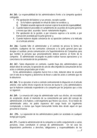 52


Art. 265.- La responsabilidad de los administradores frente a la compañía quedará
extinguida:
    1. Por aprobación del balance y sus anexos, excepto cuando:
        a) Se lo hubiere aprobado en virtud de datos no verídicos; y,
        b) Si hubiere acuerdo expreso de reservar o ejercer la acción de responsabilidad;
    2. Cuando hubieren procedido en cumplimiento de acuerdos de la junta general,
        a menos que tales acuerdos fueren notoriamente ilegales;
    3. Por aprobación de la gestión, o por renuncia expresa a la acción, o por
        transacción acordada por la junta general; y,
    4. Cuando hubieren dejado constancia de su oposición conforme a lo indicado
        en el artículo anterior.

Art. 266.- Cuando falte el administrador y el contrato no prevea la forma de
sustituirle, cualquiera de los comisarios convocará a la junta general para que
designe el sustituto, previa comunicación a la Superintendencia de Compañías para
que nombre la persona que provisionalmente deberá ponerse al frente de la
compañía. El administrador encargado no podrá realizar nuevas operaciones y se
concretará a la conclusión de las pendientes.

Art. 267.- Salvo disposición en contrario, cuando haya dos administradores que
deban obrar de consuno, la oposición de uno de ellos impedirá la consumación de los
actos o contratos proyectados por el otro.
    Si los administradores conjuntos fueren tres o más, deberán obrar de acuerdo
con el voto de la mayoría y abstenerse de llevar a cabo los actos o contratos que no
lo obtuvieren.

Art. 268.- Si se ejecutare el acto o contrato contraviniendo lo dispuesto en el artículo
anterior, éste surtirá efecto respecto de terceros de buena fe; y los administradores
que lo hubieren celebrado responderán a la compañía por los perjuicios que a ésta
se siguieren.

Art. 269.- La renuncia del cargo de administrador surte sus efectos, sin necesidad
de aceptación, desde el momento de su conocimiento por parte del consejo de
administración, si lo hubiere, o del organismo que hiciere sus veces. Si se tratare de
administrador único, no podrá separarse del cargo hasta ser legalmente
reemplazado, a menos que hayan transcurrido treinta días desde aquel en que
presentó la renuncia.

Art. 270.- La separación de los administradores podrá ser acordada en cualquier
tiempo por la junta.

Art. 271.- Cuando la administración de la compañía se confíe conjuntamente a varias
personas, éstas constituirán el consejo de administración. En tal caso las
disposiciones pertinentes a derechos, obligaciones y responsabilidades de los
                                                                              .../
 