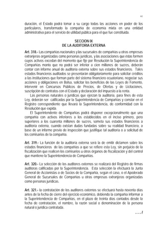 61


duración, el Estado podrá tomar a su cargo todas las acciones en poder de los
particulares, transformado la compañía de economía mixta en una entidad
administrativa para el servicio de utilidad pública para el que fue constituida.

                                  SECCION IX
                           DE LA AUDITORIA EXTERNA
Art. 318.- Las compañías nacionales y las sucursales de compañías u otras empresas
extranjeras organizadas como personas jurídicas, y las asociaciones que éstas formen
cuyos activos excedan del momento que fije por Resolución la Superintendencia de
Compañías monto que no podrá ser inferior a cien millones de sucres, deberán
contar con informe anual de auditoría externa sobre sus estados financieros. Tales
estados financieros auditados se presentarán obligatoriamente para solicitar créditos
a las instituciones que forman parte del sistema financiero ecuatoriano, negociar sus
acciones y obligaciones en Bolsa, solicitar los beneficios de las Leyes de Fomento,
intervenir en Concursos Públicos de Precios, de Ofertas y de Licitaciones,
suscripción de contratos con el Estado y declaración del impuesto a la renta.
    Las personas naturales o jurídicas que ejerzan la auditoría, para fines de esta
Ley, deberán ser calificadas por la Superintendencia de Compañías y constar en el
Registro correspondiente que llevará la Superintendencia, de conformidad con la
Resolución que expida.
    El Superintendente de Compañías podrá disponer excepcionalmente que una
compañía con activos inferiores a los establecidos en el inciso primero, pero
superiores a los cuarenta millones de sucres, someta sus estados financieros a
auditoría externa, cuando existan dudas fundadas sobre su realidad financiera, a
base de un informe previo de inspección que justifique tal auditoría o a solicitud de
los comisarios de la compañía.

Art. 319.- La función de la auditoría externa será la de emitir dictamen sobre los
estados financieros de las compañías a que se refiere esta Ley, sin perjuicio de la
fiscalización que realicen los comisarios u otros órganos de fiscalización y del control
que mantiene la Superintendencia de Compañías.

Art. 320.- La selección de los auditores externos se realizará del Registro de firmas
auditoras calificadas por la Superintendencia. Esta selección la efectuará la Junta
General de Accionistas o de Socios de la Compañía, según el caso, o el Apoderado
General de Sucursales de Compañías u otras empresas extranjeras organizadas
como personas jurídicas.

Art. 321.- la contratación de los auditores externos se efectuará hasta noventa días
antes de la fecha de cierre del ejercicio económico, debiendo la compañía informar a
la Superintendencia de Compañías, en el plazo de treinta días contados desde la
fecha de contratación, el nombre, la razón social o denominación de la persona
natural o jurídica contratada.
                                                                               .../
 