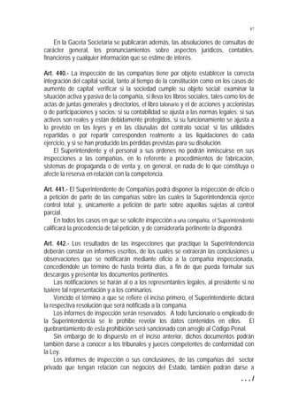87


    En la Gaceta Societaria se publicarán además, las absoluciones de consultas de
carácter general, los pronunciamientos sobre aspectos jurídicos, contables,
financieros y cualquier información que se estime de interés.

Art. 440.- La inspección de las compañías tiene por objeto establecer la correcta
integración del capital social, tanto al tiempo de la constitución como en los casos de
aumento de capital; verificar si la sociedad cumple su objeto social; examinar la
situación activa y pasiva de la compañía, si lleva los libros sociales, tales como los de
actas de juntas generales y directorios, el libro talonario y el de acciones y accionistas
o de participaciones y socios; si su contabilidad se ajusta a las normas legales; si sus
activos son reales y están debidamente protegidos, si su funcionamiento se ajusta a
lo previsto en las leyes y en las cláusulas del contrato social; si las utilidades
repartidas o por repartir corresponden realmente a las liquidaciones de cada
ejercicio, y si se han producido las pérdidas previstas para su disolución.
    El Superintendente y el personal a sus órdenes no podrán inmiscuirse en sus
inspecciones a las compañías, en lo referente a procedimientos de fabricación,
sistemas de propaganda o de venta y, en general, en nada de lo que constituya o
afecte la reserva en relación con la competencia.

Art. 441.- El Superintendente de Compañías podrá disponer la inspección de oficio o
a petición de parte de las compañías sobre las cuales la Superintendencia ejerce
control total; y, únicamente a petición de parte sobre aquellas sujetas al control
parcial.
     En todos los casos en que se solicite inspección a una compañía, el Superintendente
calificará la procedencia de tal petición, y de considerarla pertinente la dispondrá.

Art. 442.- Los resultados de las inspecciones que practique la Superintendencia
deberán constar en informes escritos, de los cuales se extraerán las conclusiones u
observaciones que se notificarán mediante oficio a la compañía inspeccionada,
concediéndole un término de hasta treinta días, a fin de que pueda formular sus
descargos y presentar los documentos pertinentes.
     Las notificaciones se harán al o a los representantes legales, al presidente si no
tuviere tal representación y a los comisarios.
     Vencido el término a que se refiere el inciso primero, el Superintendente dictará
la respectiva resolución que será notificada a la compañía.
     Los informes de inspección serán reservados. A todo funcionario o empleado de
la Superintendencia se le prohibe revelar los datos contenidos en ellos. El
quebrantamiento de esta prohibición será sancionado con arreglo al Código Penal.
     Sin embargo de lo dispuesto en el inciso anterior, dichos documentos podrán
también darse a conocer a los tribunales y jueces competentes de conformidad con
la Ley.
     Los informes de inspección o sus conclusiones, de las compañías del sector
privado que tengan relación con negocios del Estado, también podrán darse a
                                                                                    .../
 