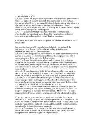 4. ADMINISTRACIÓN
Art. 44.- A falta de disposición especial en el contrato se entiende que
todos los socios tienen la facultad de administrar la compañía y
firmar por ella. Si en el acto constitutivo de la compañía sólo alguno o
algunos de los socios hubieren sido autorizados para obrar,
administrar y firmar por ella, sólo la firma y los actos de éstos, bajo la
razón social, obligarán a la compañía.
Art. 45.- El administrador o administradores se entenderán
autorizados para realizar todos los actos y contratos que fueren
necesarios para el cumplimiento de los fines sociales.

Con todo, en el contrato social se podrá establecer limitación a estas
facultades.

Los administradores llevarán la contabilidad y las actas de la
compañía en la forma establecida por la Ley y tendrán su
representación judicial y extrajudicial.
Art. 46.- Salvo estipulación en contrario, los administradores podrán
gravar o enajenar los bienes inmuebles de la compañía sólo con el
consentimiento de la mayoría de los socios.
Art. 47.- El administrador que diere poderes para determinados
negocios sociales será personalmente responsable de la gestión que
se hiciere. Pero para delegar su cargo necesitará, en todo caso, la
autorización de la mayoría de socios. La delegación deberá recaer en
uno de ellos.
Art. 48.- El nombramiento del o de los administradores se hará ya
sea en la escritura de constitución o posteriormente, por acuerdo
entre los socios y, salvo pacto en contrario, por mayoría de votos.
Art. 49.- El o los administradores no podrán ser removidos de su
cargo sino por dolo, culpa grave o inhabilidad en el manejo de los
negocios. La remoción podrá ser pedida por cualquiera de los socios
y, en caso de ser judicial, declarada por sentencia
Art. 50.- En las compañías en nombre colectivo las resoluciones se
tomarán por mayoría de votos, a menos que en el contrato social se
hubiere adoptado el sistema de unanimidad. Mas si un solo socio
representare el mayor aporte, se requerirá el voto adicional de otro.

El socio o socios que estuvieren en minoría tendrán derecho a
recurrir a la Corte Superior del distrito apelando de la resolución. La
Corte resolverá la controversia de conformidad con los dictados de la
justicia y con criterio judicial, tramitándola verbal y sumariamente,
con citación del administrador o gerente.
Art. 51.- El acuerdo de la mayoría obliga a la minoría sólo cuando
recae sobre actos de simple administración o sobre disposiciones
comprendidas dentro del giro del negocio social.
 