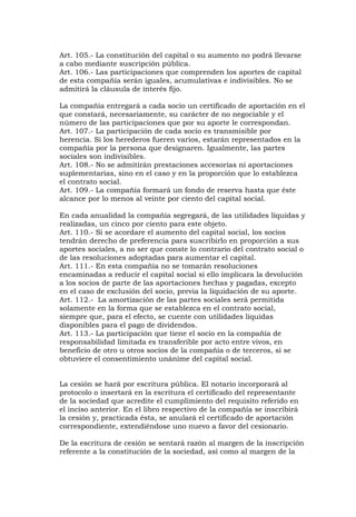 Art. 105.- La constitución del capital o su aumento no podrá llevarse
a cabo mediante suscripción pública.
Art. 106.- Las participaciones que comprenden los aportes de capital
de esta compañía serán iguales, acumulativas e indivisibles. No se
admitirá la cláusula de interés fijo.

La compañía entregará a cada socio un certificado de aportación en el
que constará, necesariamente, su carácter de no negociable y el
número de las participaciones que por su aporte le correspondan.
Art. 107.- La participación de cada socio es transmisible por
herencia. Si los herederos fueren varios, estarán representados en la
compañía por la persona que designaren. Igualmente, las partes
sociales son indivisibles.
Art. 108.- No se admitirán prestaciones accesorias ni aportaciones
suplementarias, sino en el caso y en la proporción que lo establezca
el contrato social.
Art. 109.- La compañía formará un fondo de reserva hasta que éste
alcance por lo menos al veinte por ciento del capital social.

En cada anualidad la compañía segregará, de las utilidades líquidas y
realizadas, un cinco por ciento para este objeto.
Art. 110.- Si se acordare el aumento del capital social, los socios
tendrán derecho de preferencia para suscribirlo en proporción a sus
aportes sociales, a no ser que conste lo contrario del contrato social o
de las resoluciones adoptadas para aumentar el capital.
Art. 111.- En esta compañía no se tomarán resoluciones
encaminadas a reducir el capital social si ello implicara la devolución
a los socios de parte de las aportaciones hechas y pagadas, excepto
en el caso de exclusión del socio, previa la liquidación de su aporte.
Art. 112.- La amortización de las partes sociales será permitida
solamente en la forma que se establezca en el contrato social,
siempre que, para el efecto, se cuente con utilidades líquidas
disponibles para el pago de dividendos.
Art. 113.- La participación que tiene el socio en la compañía de
responsabilidad limitada es transferible por acto entre vivos, en
beneficio de otro u otros socios de la compañía o de terceros, si se
obtuviere el consentimiento unánime del capital social.


La cesión se hará por escritura pública. El notario incorporará al
protocolo o insertará en la escritura el certificado del representante
de la sociedad que acredite el cumplimiento del requisito referido en
el inciso anterior. En el libro respectivo de la compañía se inscribirá
la cesión y, practicada ésta, se anulará el certificado de aportación
correspondiente, extendiéndose uno nuevo a favor del cesionario.

De la escritura de cesión se sentará razón al margen de la inscripción
referente a la constitución de la sociedad, así como al margen de la
 