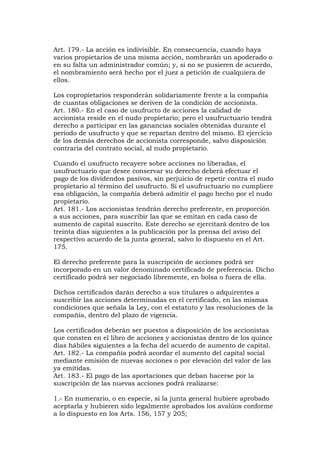 Art. 179.- La acción es indivisible. En consecuencia, cuando haya
varios propietarios de una misma acción, nombrarán un apoderado o
en su falta un administrador común; y, si no se pusieren de acuerdo,
el nombramiento será hecho por el juez a petición de cualquiera de
ellos.

Los copropietarios responderán solidariamente frente a la compañía
de cuantas obligaciones se deriven de la condición de accionista.
Art. 180.- En el caso de usufructo de acciones la calidad de
accionista reside en el nudo propietario; pero el usufructuario tendrá
derecho a participar en las ganancias sociales obtenidas durante el
período de usufructo y que se repartan dentro del mismo. El ejercicio
de los demás derechos de accionista corresponde, salvo disposición
contraria del contrato social, al nudo propietario.

Cuando el usufructo recayere sobre acciones no liberadas, el
usufructuario que desee conservar su derecho deberá efectuar el
pago de los dividendos pasivos, sin perjuicio de repetir contra el nudo
propietario al término del usufructo. Si el usufructuario no cumpliere
esa obligación, la compañía deberá admitir el pago hecho por el nudo
propietario.
Art. 181.- Los accionistas tendrán derecho preferente, en proporción
a sus acciones, para suscribir las que se emitan en cada caso de
aumento de capital suscrito. Este derecho se ejercitará dentro de los
treinta días siguientes a la publicación por la prensa del aviso del
respectivo acuerdo de la junta general, salvo lo dispuesto en el Art.
175.

El derecho preferente para la suscripción de acciones podrá ser
incorporado en un valor denominado certificado de preferencia. Dicho
certificado podrá ser negociado libremente, en bolsa o fuera de ella.

Dichos certificados darán derecho a sus titulares o adquirentes a
suscribir las acciones determinadas en el certificado, en las mismas
condiciones que señala la Ley, con el estatuto y las resoluciones de la
compañía, dentro del plazo de vigencia.

Los certificados deberán ser puestos a disposición de los accionistas
que consten en el libro de acciones y accionistas dentro de los quince
días hábiles siguientes a la fecha del acuerdo de aumento de capital.
Art. 182.- La compañía podrá acordar el aumento del capital social
mediante emisión de nuevas acciones o por elevación del valor de las
ya emitidas.
Art. 183.- El pago de las aportaciones que deban hacerse por la
suscripción de las nuevas acciones podrá realizarse:

1.- En numerario, o en especie, si la junta general hubiere aprobado
aceptarla y hubieren sido legalmente aprobados los avalúos conforme
a lo dispuesto en los Arts. 156, 157 y 205;
 
