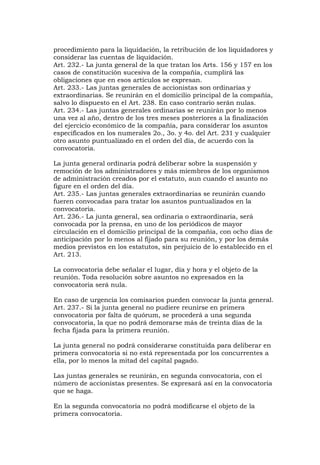 procedimiento para la liquidación, la retribución de los liquidadores y
considerar las cuentas de liquidación.
Art. 232.- La junta general de la que tratan los Arts. 156 y 157 en los
casos de constitución sucesiva de la compañía, cumplirá las
obligaciones que en esos artículos se expresan.
Art. 233.- Las juntas generales de accionistas son ordinarias y
extraordinarias. Se reunirán en el domicilio principal de la compañía,
salvo lo dispuesto en el Art. 238. En caso contrario serán nulas.
Art. 234.- Las juntas generales ordinarias se reunirán por lo menos
una vez al año, dentro de los tres meses posteriores a la finalización
del ejercicio económico de la compañía, para considerar los asuntos
especificados en los numerales 2o., 3o. y 4o. del Art. 231 y cualquier
otro asunto puntualizado en el orden del día, de acuerdo con la
convocatoria.

La junta general ordinaria podrá deliberar sobre la suspensión y
remoción de los administradores y más miembros de los organismos
de administración creados por el estatuto, aun cuando el asunto no
figure en el orden del día.
Art. 235.- Las juntas generales extraordinarias se reunirán cuando
fueren convocadas para tratar los asuntos puntualizados en la
convocatoria.
Art. 236.- La junta general, sea ordinaria o extraordinaria, será
convocada por la prensa, en uno de los periódicos de mayor
circulación en el domicilio principal de la compañía, con ocho días de
anticipación por lo menos al fijado para su reunión, y por los demás
medios previstos en los estatutos, sin perjuicio de lo establecido en el
Art. 213.

La convocatoria debe señalar el lugar, día y hora y el objeto de la
reunión. Toda resolución sobre asuntos no expresados en la
convocatoria será nula.

En caso de urgencia los comisarios pueden convocar la junta general.
Art. 237.- Si la junta general no pudiere reunirse en primera
convocatoria por falta de quórum, se procederá a una segunda
convocatoria, la que no podrá demorarse más de treinta días de la
fecha fijada para la primera reunión.

La junta general no podrá considerarse constituida para deliberar en
primera convocatoria si no está representada por los concurrentes a
ella, por lo menos la mitad del capital pagado.

Las juntas generales se reunirán, en segunda convocatoria, con el
número de accionistas presentes. Se expresará así en la convocatoria
que se haga.

En la segunda convocatoria no podrá modificarse el objeto de la
primera convocatoria.
 