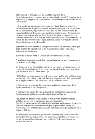 b) Formular el presupuesto de sueldos y gastos de la
Superintendencia, el mismo que será aprobado por el Presidente de la
República, y expedir los reglamentos necesarios para la marcha de la
Institución;

c) Inspeccionar, personalmente o por medio de los funcionarios y
empleados de la Superintendencia a quienes delegue, las actividades
de las compañías, especialmente cuando tuviere conocimiento de
irregularidades, infracciones de las leyes, reglamentos, disposiciones
estatutarias o resoluciones de la Superintendencia, o cuando por
parte de accionistas o socios se formulare denuncia fundamentada, a
juicio del Superintendente. Toda denuncia será reconocida ante el
Superintendente o su delegado;

d) Presentar anualmente al Congreso Nacional un informe, en el que
dará cuenta de sus labores y del movimiento de las compañías
sujetas a su vigilancia;

e) Rendir cuentas ante la Contraloría General del Estado;

f) Modificar los estatutos de las compañías cuando sus normas sean
contrarias a esta Ley;

g) Exonerar a las compañías sujetas a su control y vigilancia, previo
el estudio de cada caso, de la presentación de los documentos a los
que se refiere el Art. 20 de esta Ley;

h) Calificar los documentos y ordenar la inscripción y la publicación a
los que se refiere el Art. 4o. del Decreto Supremo No. 986, publicado
en el Registro Oficial No. 652, de 3 de octubre de 1974;

i) Determinar y reformar la estructura orgánica y funcional de la
Superintendencia de Compañías;

j) Delegar una o más de sus atribuciones específicas a cualquier
funcionario de la Superintendencia de Compañías; y,

k) Ejercer las demás atribuciones y cumplir los deberes que les
señalen las leyes y reglamentos que se expidieren.
Art. 439.- La Superintendencia de Compañías tendrá como órgano de
difusión la Gaceta Societaria en la que se publicarán todas las
resoluciones de carácter general, sin perjuicio de su publicación en el
Registro Oficial.

En la Gaceta Societaria se publicarán además, las absoluciones de
consultas de carácter general, los pronunciamientos sobre aspectos
jurídicos, contables, financieros y cualquier información que se
estime de interés.
 