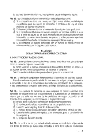 8


    La escritura de convalidación y su inscripción no causaron impuesto alguno.
Art. 35.- No cabe subsanación ni convalidación en los siguientes casos:
    a) Si la compañía no tiene una causa y un objeto reales y lícitos, o si el objeto
        es prohibido para la especie de compañía, o contrario a la Ley, el orden
        público o las buenas costumbres;
    b) En las compañías que tiendan al monopolio, de cualquier clase que fueren;
    c) Si el contrato constitutivo no se hubiere otorgado por escritura pública, o si en
        ésta o en la de alguno de los actos mencionados en el artículo anterior han
        intervenido personas absolutamente incapaces, o si las personas que han
        intervenido lo han hecho contraviniendo alguna prohibición legal; y,
    d) Si la compañía se hubiere constituido con un número de socios inferior al
        mínimo señalado por la Ley para cada especie.

                                SECCION II
                   DE LA COMPAÑIA EN NOMBRE COLECTIVO
1. CONSTITUCION Y RAZON SOCIAL
Art. 36.- La compañía en nombre colectivo se contrae entre dos o más personas que
hacen el comercio bajo una razón social.
    La razón social es la fórmula enunciativa de los nombres de todos los socios, o
de algunos de ellos, con la agregación de las palabras "y compañía".
    Sólo los nombres de los socios pueden formar parte de la razón social.

Art. 37.- El contrato de compañía en nombre colectivo se celebrará por escritura pública.
     Entre los socios no se puede admitir declaraciones de testigos para probar contra
lo convenido, o más de lo convenido en la escritura de constitución de la compañía,
ni para justificar lo que se hubiere dicho antes, al tiempo o después de su otorgamiento.

Art. 38.- La escritura de formación de una compañía en nombre colectivo será
aprobada por el juez de lo civil, el cual ordenará la publicación de un extracto de la
misma, por una sola vez, en uno de los periódicos de mayor circulación en el
domicilio de la compañía y su inscripción en el Registro Mercantil.
    El extracto de la escritura de constitución de la compañía contendrá:
    1) El nombre, nacionalidad y domicilio de los socios que lo forman;
    2) La razón social, objeto y domicilio de la compañía;
    3) El nombre de los socios autorizados para obrar, administrar y firmar por ella;
    4) La suma de los aportes entregados, o por entregarse, para la constitución de
        la compañía; y,
    5) El tiempo de duración de ésta.

Art. 39.- La publicación de que trata el artículo anterior será solicitada al juez de lo
civil dentro del término de quince días, contados a partir de la fecha de celebración

                                                                                   .../
 