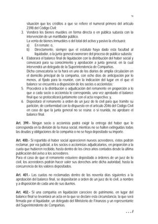 78

3.

4.

5.
6.

situación que los créditos a que se refiere el numeral primero del artículo
2398 del Código Civil;
Venderá los bienes muebles en forma directa o en pública subasta con la
intervención de un martillador público.
La venta de bienes inmuebles o del total del activo y pasivo la efectuará:
a) En remate; o,
b) Directamente, siempre que el estatuto haya dado esta facultad al
liquidador, o la junta general exonerare del proceso de pública subasta;
Elaborará el balance final de liquidación con la distribución del haber social y
convocará para su conocimiento y aprobación a junta general, en la cual
intervendrá un delegado de la Superintendencia de Compañías.
Dicha convocatoria se la hará en uno de los diarios de amplia circulación en
el domicilio principal de la compañía, con ocho días de anticipación por lo
menos, al fijado para la reunión, con la indicación del lugar en el que el
balance se encuentra a disposición de los socios o accionistas;
Procederá a la distribución o adjudicación del remanente en proporción a lo
que a cada socio o accionista le corresponda, una vez aprobado el balance
final que se protocolizará juntamente con el acta respectiva; y,
Depositará el remanente a orden de un juez de lo civil para que tramite su
partición, de conformidad con lo dispuesto en el artículo 2046 del Código Civil
en caso de que la junta general no se reúna; o si reunida, no aprobare el
balance final.

Art. 399.- Ningún socio o accionista podrá exigir la entrega del haber que le
corresponda en la división de la masa social, mientras no se hallen extinguidas todas
las deudas y obligaciones de la compañía o no se haya depositado su importe.
Art. 400.- Si repartido el haber social aparecieren nuevos acreedores, éstos podrán
reclamar, por vía judicial, a los socios o accionistas adjudicatarios, en proporción a la
cuota que hubieren recibido, hasta dentro de los cinco años contados desde la última
publicación del aviso a los acreedores.
Para el caso de que el remanente estuviere depositado a órdenes de un juez de lo
civil, los acreedores podrán hacer valer sus derechos ante dicha autoridad, hasta la
concurrencia de los valores depositados.
Art. 401.- Las cuotas no reclamadas dentro de los noventa días siguientes a la
aprobación del balance final, se depositarán a orden de un juez de lo civil, a nombre
y a disposición de cada uno de sus dueños.
Art. 402.- Si una compañía en liquidación careciere de patrimonio, en lugar del
balance final se levantará un acta en la que se declare esta circunstancia, la que será
firmada por el liquidador, un delegado del Ministerio de Finanzas y un representante
del Superintendente de Compañías.
.../

 