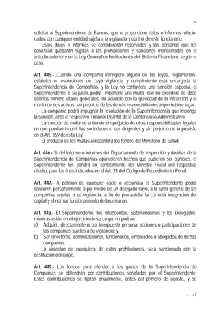 89

solicitar al Superintendente de Bancos, que le proporcione datos e informes relacionados con cualquier entidad sujeta a la vigilancia y control de este funcionario.
Estos datos o informes se considerarán reservados y las personas que los
conozcan quedarán sujetas a las prohibiciones y sanciones mencionadas en el
artículo anterior y en la Ley General de Instituciones del Sistema Financiero, según el
caso.
Art. 445.- Cuando una compañía infringiere alguna de las leyes, reglamentos,
estatutos o resoluciones de cuya vigilancia y cumplimiento esta encargada la
Superintendencia de Compañías, y la Ley no contuviere una sanción especial, el
Superintendente, a su juicio, podrá imponerle una multa que no excederá de doce
salarios mínimo vitales generales, de acuerdo con la gravedad de la infracción y el
monto de sus activos, sin perjuicio de las demás responsabilidades a que hubiere lugar.
La compañía podrá impugnar la resolución de la Superintendencia que imponga
la sanción, ante el respectivo Tribunal Distrital de lo Contencioso Administrativo.
La sanción de multa se entiende sin perjuicio de otras responsabilidades legales
en que puedan incurrir las sociedades o sus dirigentes y sin perjuicio de lo previsto
en el Art. 369 de esta Ley.
El producto de las multas acrecentará los fondos del Ministerio de Salud.
Art. 446.- Si del informe o informes del Departamento de Inspección y Análisis de la
Superintendencia de Compañías aparecieren hechos que pudieren ser punibles, el
Superintendente los pondrá en conocimiento del Ministro Fiscal del respectivo
distrito, para los fines indicados en el Art. 21 del Código de Procedimiento Penal.
Art. 447.- A petición de cualquier socio o accionista el Superintendente podrá
concurrir, personalmente o por medio de un delegado suyo, a la junta general de las
compañías sujetas a su vigilancia, a fin de precautelar la correcta integración del
capital y el normal funcionamiento de las mismas.
Art. 448.- El Superintendente, los Intendentes, Subintendentes y los Delegados,
mientras están en el ejercicio de su cargo, no podrán:
a) Adquirir, directamente ni por interpuesta persona, acciones o participaciones de
las compañías sujetas a su vigilancia; y,
b) Ser directores, administradores, funcionarios, empleados o abogados de dichas
compañías.
La violación de cualquiera de estas prohibiciones, será sancionada con la
destitución del cargo.
Art. 449.- Los fondos para atender a los gastos de la Superintendencia de
Compañías se obtendrán por contribuciones señaladas por el Superintendente.
Estas contribuciones se fijarán anualmente, antes del primero de agosto, y se
.../

 