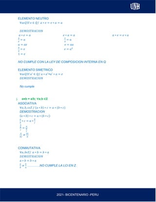 AL
2021- BICENTENARIO -PERU
ELEMENTO NEUTRO
∀𝑎𝜖𝑄∃! 𝑒 ∈ 𝑄/ 𝑎 ∗ 𝑒 = 𝑒 ∗ 𝑎 = 𝑎
𝐷𝐸𝑀𝑂𝑆𝑇𝑅𝐴𝐶𝐼𝑂𝑁
𝑎 ∗ 𝑒 = 𝑎 𝑒 ∗ 𝑎 = 𝑎 𝑎 ∗ 𝑒 = 𝑒 ∗ 𝑎
𝑎
𝑒
= 𝑎
𝑒
𝑎
= 𝑎
𝑎 = 𝑎𝑒 𝑒 = 𝑎𝑎
𝑎
𝑎
= 𝑒 𝑒 = 𝑎2
1 = 𝑒
NO CUMPLE CON LA LEY DE COMPOSICION INTERNA EN Q
ELEMENTO SIMETRICO
∀𝑎𝜖𝑄∃! 𝑎′
∈ 𝑄/ 𝑎 ∗ 𝑎′
=𝑎′
∗ 𝑎 = 𝑒
𝐷𝐸𝑀𝑂𝑆𝑇𝑅𝐴𝐶𝐼𝑂𝑁
No cumple
j. a⋇b = a/b; ∀a,b ∈ℤ
ASOCIATIVA
∀𝑎, 𝑏, 𝑐𝜖𝑍 / (𝑎 ∗ 𝑏) ∗ 𝑐 = 𝑎 ∗ (𝑏 ∗ 𝑐)
DEMOSTRACION
(𝑎 ∗ 𝑏) ∗ 𝑐 = 𝑎 ∗ (𝑏 ∗ 𝑐)
𝑎
𝑏
∗ 𝑐 = 𝑎 ∗
𝑏
𝑐
𝑎
𝑏
𝑐
=
𝑎
𝑏
𝑐
𝑎
𝑏𝑐
≠
𝑎𝑐
𝑏
CONMUTATIVA
∀𝑎, 𝑏𝜖𝑍/ 𝑎 ∗ 𝑏 = 𝑏 ∗ 𝑎
𝐷𝐸𝑀𝑂𝑆𝑇𝑅𝐴𝐶𝐼𝑂𝑁
𝑎 ∗ 𝑏 = 𝑏 ∗ 𝑎
𝑎
𝑏
≠
𝑏
𝑎
…………NO CUMPLE LA LCI EN Z.
 
