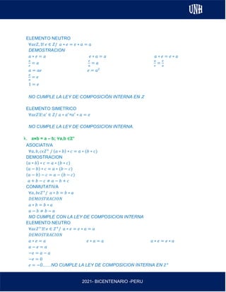 AL
2021- BICENTENARIO -PERU
ELEMENTO NEUTRO
∀𝑎𝜖𝑍, ∃! 𝑒 ∈ 𝑍/ 𝑎 ∗ 𝑒 = 𝑒 ∗ 𝑎 = 𝑎
DEMOSTRACION
𝑎 ∗ 𝑒 = 𝑎 𝑒 ∗ 𝑎 = 𝑎 𝑎 ∗ 𝑒 = 𝑒 ∗ 𝑎
𝑎
𝑒
= 𝑎
𝑒
𝑎
= 𝑎
𝑎
𝑒
=
𝑒
𝑎
𝑎 = 𝑎𝑒 𝑒 = 𝑎2
𝑎
𝑎
= 𝑒
1 = 𝑒
NO CUMPLE LA LEY DE COMPOSICIÓN INTERNA EN Z
ELEMENTO SIMETRICO
∀𝑎𝜖𝑍∃! 𝑎′
∈ 𝑍/ 𝑎 ∗ 𝑎′
=𝑎′
∗ 𝑎 = 𝑒
NO CUMPLE LA LEY DE COMPOSICION INTERNA.
k. a⋇b = a – b; ∀a,b ∈ℤ+
ASOCIATIVA
∀𝑎, 𝑏, 𝑐𝜖𝑍+
/ (𝑎 ∗ 𝑏) ∗ 𝑐 = 𝑎 ∗ (𝑏 ∗ 𝑐)
DEMOSTRACION
(𝑎 ∗ 𝑏) ∗ 𝑐 = 𝑎 ∗ (𝑏 ∗ 𝑐)
(𝑎 − 𝑏) ∗ 𝑐 = 𝑎 ∗ (𝑏 − 𝑐)
(𝑎 − 𝑏) − 𝑐 = 𝑎 − (𝑏 − 𝑐)
𝑎 + 𝑏 − 𝑐 ≠ 𝑎 − 𝑏 + 𝑐
CONMUTATIVA
∀𝑎, 𝑏𝜖𝑍+
/ 𝑎 ∗ 𝑏 = 𝑏 ∗ 𝑎
𝐷𝐸𝑀𝑂𝑆𝑇𝑅𝐴𝐶𝐼𝑂𝑁
𝑎 ∗ 𝑏 = 𝑏 ∗ 𝑎
𝑎 − 𝑏 ≠ 𝑏 − 𝑎
NO CUMPLE CON LA LEY DE COMPOSICION INTERNA
ELEMENTO NEUTRO
∀𝑎𝜖𝑍+
∃! 𝑒 ∈ 𝑍+
/ 𝑎 ∗ 𝑒 = 𝑒 ∗ 𝑎 = 𝑎
𝐷𝐸𝑀𝑂𝑆𝑇𝑅𝐴𝐶𝐼𝑂𝑁
𝑎 ∗ 𝑒 = 𝑎 𝑒 ∗ 𝑎 = 𝑎 𝑎 ∗ 𝑒 = 𝑒 ∗ 𝑎
𝑎 − 𝑒 = 𝑎
−𝑒 = 𝑎 − 𝑎
−𝑒 = 0
𝑒 = −0.......NO CUMPLE LA LEY DE COMPOSICION INTERNA EN 𝑍+
 