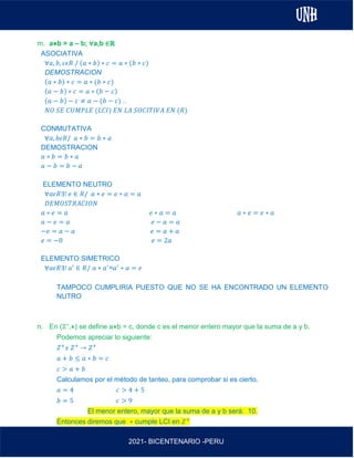 AL
2021- BICENTENARIO -PERU
m. a⋇b = a – b; ∀a,b ∈ℝ
ASOCIATIVA
∀𝑎, 𝑏, 𝑐𝜖𝑅 / (𝑎 ∗ 𝑏) ∗ 𝑐 = 𝑎 ∗ (𝑏 ∗ 𝑐)
DEMOSTRACION
(𝑎 ∗ 𝑏) ∗ 𝑐 = 𝑎 ∗ (𝑏 ∗ 𝑐)
(𝑎 − 𝑏) ∗ 𝑐 = 𝑎 ∗ (𝑏 − 𝑐)
(𝑎 − 𝑏) − 𝑐 ≠ 𝑎 − (𝑏 − 𝑐) ..
𝑁𝑂 𝑆𝐸 𝐶𝑈𝑀𝑃𝐿𝐸 (𝐿𝐶𝐼) 𝐸𝑁 𝐿𝐴 𝑆𝑂𝐶𝐼𝑇𝐼𝑉𝐴 𝐸𝑁 (𝑅)
CONMUTATIVA
∀𝑎, 𝑏𝜖𝑅/ 𝑎 ∗ 𝑏 = 𝑏 ∗ 𝑎
DEMOSTRACION
𝑎 ∗ 𝑏 = 𝑏 ∗ 𝑎
𝑎 − 𝑏 = 𝑏 − 𝑎
ELEMENTO NEUTRO
∀𝑎𝜖𝑅∃! 𝑒 ∈ 𝑅/ 𝑎 ∗ 𝑒 = 𝑒 ∗ 𝑎 = 𝑎
𝐷𝐸𝑀𝑂𝑆𝑇𝑅𝐴𝐶𝐼𝑂𝑁
𝑎 ∗ 𝑒 = 𝑎 𝑒 ∗ 𝑎 = 𝑎 𝑎 ∗ 𝑒 = 𝑒 ∗ 𝑎
𝑎 − 𝑒 = 𝑎 𝑒 − 𝑎 = 𝑎
−𝑒 = 𝑎 − 𝑎 𝑒 = 𝑎 + 𝑎
𝑒 = −0 𝑒 = 2𝑎
ELEMENTO SIMETRICO
∀𝑎𝜖𝑅∃! 𝑎′
∈ 𝑅/ 𝑎 ∗ 𝑎′
=𝑎′
∗ 𝑎 = 𝑒
TAMPOCO CUMPLIRIA PUESTO QUE NO SE HA ENCONTRADO UN ELEMENTO
NUTRO
n. En (ℤ+,⋇) se define a⋇b = c, donde c es el menor entero mayor que la suma de a y b.
Podemos apreciar lo siguiente:
𝑍+
𝑥 𝑍+
→ 𝑍+
𝑎 + 𝑏 ≤ 𝑎 ∗ 𝑏 = 𝑐
𝑐 > 𝑎 + 𝑏
Calculamos por el método de tanteo, para comprobar si es cierto.
𝑎 = 4 𝑐 > 4 + 5
𝑏 = 5 𝑐 > 9
El menor entero, mayor que la suma de a y b será: 10.
Entonces diremos que ∗ cumple LCI en 𝑍+
 