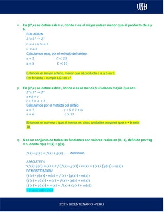AL
2021- BICENTENARIO -PERU
o. En (ℤ+,⋇) se define a⋇b = c, donde c es el mayor entero menor que el producto de a y
b.
SOLUCION
𝑍+
𝑥 𝑍+
→ 𝑍+
𝐶 = 𝑎 ∗ 𝑏 > 𝑎. 𝑏
𝐶 < 𝑎. 𝑏
Calculamos esto, por el método del tanteo.
𝑎 = 2 𝐶 < 2.5
𝑎 = 5 𝐶 < 10
Entonces el mayor entero, menor que el producto e a y b es 9.
Por lo tanto ∗ cumple LCI en 𝑍+
p. En (ℤ+,⋇) se define a⋇b=c, donde c es al menos 5 unidades mayor que a+b
𝑍+
𝑥 𝑍+
→ 𝑍+
𝑎 ⋇ 𝑏 = 𝑐
𝑐 + 5 > 𝑎 + 𝑏
Calculamos por el método del tanteo
𝑎 = 7 𝑐 + 5 > 7 + 6
𝑎 = 6 𝑐 > 13
Entonces el numero c que al menos es cinco unidades mayores que a + b seria
18.
q. S es un conjunto de todas las funciones con valores reales en (ℝ, ⋇), definido por f⋇g
= h, donde h(x) = f(x) + g(x).
𝑓(𝑥) ∗ 𝑔(𝑥) = 𝑓(𝑥) + 𝑔(𝑥) ……definición.
𝐴𝑆𝑂𝐶𝐼𝐴𝑇𝐼𝑉𝐴
∀𝑓(𝑥), 𝑔(𝑥), 𝑚(𝑥) ∈ 𝑅 / (𝑓(𝑥) ∗ 𝑔(𝑥)) ∗ 𝑚(𝑥) = 𝑓(𝑥) ∗ (𝑔(𝑥)) ∗ 𝑚(𝑥))
DEMOSTRACION
(𝑓(𝑥) ∗ 𝑔(𝑥)) ∗ 𝑚(𝑥) = 𝑓(𝑥) ∗ (𝑔(𝑥)) ∗ 𝑚(𝑥))
(𝑓(𝑥) + 𝑔(𝑥)) ∗ 𝑚(𝑥) = 𝑓(𝑥) ∗ (𝑔(𝑥) + 𝑚(𝑥))
(𝑓(𝑥) + 𝑔(𝑥)) + 𝑚(𝑥) = 𝑓(𝑥) + (𝑔(𝑥) + 𝑚(𝑥))
∗ 𝑒𝑠 𝑎𝑠𝑜𝑐𝑖𝑎𝑡𝑣𝑜 𝑒𝑛 𝑅
 