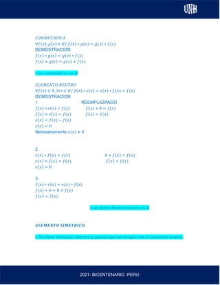 AL
2021- BICENTENARIO -PERU
𝐶𝑂𝑁𝑀𝑈𝑇𝐴𝑇𝐼𝑉𝐴
∀𝑓(𝑥), 𝑔(𝑥) ∈ 𝑅/ 𝑓(𝑥) ∗ 𝑔(𝑥) = 𝑔(𝑥) ∗ 𝑓(𝑥)
DEMOSTRACION
𝑓(𝑥) ∗ 𝑔(𝑥) = 𝑔(𝑥) ∗ 𝑓(𝑥)
𝑓(𝑥) + 𝑔(𝑥) = 𝑔(𝑥) + 𝑓(𝑥)
∗ 𝑒𝑠 𝑐𝑜𝑛𝑚𝑢𝑡𝑎𝑡𝑖𝑣𝑜 𝑒𝑛 𝑅
𝐸𝐿𝐸𝑀𝐸𝑁𝑇𝑂 𝑁𝐸𝑈𝑇𝑅𝑂
∀𝑓(𝑥) ∈ 𝑅, ∃! 𝑒 ∈ 𝑅/ 𝑓(𝑥) ∗ 𝑒(𝑥) = 𝑒(𝑥) ∗ 𝑓(𝑥) = 𝑓(𝑥)
DEMOSTRACION
1. REEMPLAZANDO
𝑓(𝑥) ∗ 𝑒(𝑥) = 𝑓(𝑥) 𝑓(𝑥) + 0 = 𝑓(𝑥)
𝑓(𝑥) + 𝑒(𝑥) = 𝑓(𝑥) 𝑓(𝑥) = 𝑓(𝑥)
𝑒(𝑥) = 𝑓(𝑥) − 𝑓(𝑥)
𝑒(𝑥) = 0
Necesariamente 𝑒(𝑥) ≠ 0
2.
𝑒(𝑥) ∗ 𝑓(𝑥) = 𝑓(𝑥) 0 + 𝑓(𝑥) = 𝑓(𝑥)
𝑒(𝑥) + 𝑓(𝑥) = 𝑓(𝑥) 𝑓(𝑥) = 𝑓(𝑥)
𝑒(𝑥) = 0
3.
𝑓(𝑥) ∗ 𝑒(𝑥) = 𝑒(𝑥) ∗ 𝑓(𝑥)
𝑓(𝑥) + 0 = 0 + 𝑓(𝑥)
𝑓(𝑥) = 𝑓(𝑥)
∗ 𝑛𝑜 𝑡𝑖𝑒𝑛𝑒 𝑒𝑙𝑚𝑒𝑛𝑡𝑜 𝑛𝑒𝑢𝑡𝑟𝑜 𝑒𝑛 𝑅
𝑬𝑳𝑬𝑴𝑬𝑵𝑻𝑶 𝑺𝑰𝑴𝑬𝑻𝑹𝑰𝑪𝑶
∗ 𝑁𝑜 𝑡𝑖𝑒𝑛𝑒 𝑒𝑙𝑒𝑚𝑒𝑛𝑡𝑜 𝑠𝑖𝑚𝑒𝑡𝑟𝑖𝑐𝑜, 𝑝𝑢𝑒𝑠𝑡𝑜 𝑞𝑢𝑒 𝑛𝑜 𝑐𝑢𝑚𝑝𝑙𝑒 𝑐𝑜𝑛 𝑒𝑙 𝑒𝑙𝑒𝑚𝑒𝑛𝑡𝑜 𝑛𝑒𝑢𝑡𝑟𝑜.
 