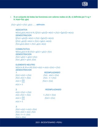 AL
2021- BICENTENARIO -PERU
r. S un conjunto de todas las funciones con valores reales en (ℝ, ⋇) definida por f ⋇ g =
h; h(x)= f(x). g(x)
𝑓(𝑥) ∗ 𝑔(𝑥) = 𝑓(𝑥) . 𝑔(𝑥) ……definición.
ASOCIATIVA
∀𝑓(𝑥), 𝑔(𝑥), 𝑚(𝑥) ∈ 𝑅 / (𝑓(𝑥) ∗ 𝑔(𝑥)) ∗ 𝑚(𝑥) = 𝑓(𝑥) ∗ (𝑔(𝑥)) ∗ 𝑚(𝑥))
DEMOSTRACION
(𝑓(𝑥) ∗ 𝑔(𝑥)) ∗ 𝑚(𝑥) = 𝑓(𝑥) ∗ (𝑔(𝑥)) ∗ 𝑚(𝑥))
(𝑓(𝑥) . 𝑔(𝑥)) ∗ 𝑚(𝑥) = 𝑓(𝑥) ∗ (𝑔(𝑥) . 𝑚(𝑥))
𝑓(𝑥). 𝑔(𝑥). 𝑚(𝑥) = 𝑓(𝑥) . 𝑔(𝑥) . 𝑚(𝑥)
CONMUTATIVA
∀𝑓(𝑥), 𝑔(𝑥) ∈ 𝑅/ 𝑓(𝑥) ∗ 𝑔(𝑥) = 𝑔(𝑥) ∗ 𝑓(𝑥)
DEMOSTRACION
𝑓(𝑥) ∗ 𝑔(𝑥) = 𝑔(𝑥) ∗ 𝑓(𝑥)
𝑓(𝑥) . 𝑔(𝑥) = 𝑔(𝑥) . 𝑓(𝑥)
ELEMENTO NEUTRO
∀𝑓(𝑥) ∈ 𝑅, ∃! 𝑒 ∈ 𝑅/ 𝑓(𝑥) ∗ 𝑒(𝑥) = 𝑒(𝑥) ∗ 𝑓(𝑥) = 𝑓(𝑥)
DEMOSTRACION
1. REEMPLAZANDO
𝑓(𝑥) ∗ 𝑒(𝑥) = 𝑓(𝑥) 𝑓(𝑥) . 𝑒(𝑥) = 𝑓(𝑥)
𝑓(𝑥) . 𝑒(𝑥) = 𝑓(𝑥) 𝑓(𝑥) . 1 = 𝑓(𝑥)
𝑒(𝑥) =
𝑓(𝑥)
𝑓(𝑥)
𝑓(𝑥) = 𝑓(𝑥)
𝑒(𝑥) = 1
2. REEMPLAZANDO
𝑒(𝑥) ∗ 𝑓(𝑥) = 𝑓(𝑥)
𝑒(𝑥) . 𝑓(𝑥) = 𝑓(𝑥) 1 . 𝑓(𝑥) = 𝑓(𝑥)
𝑒(𝑥) =
𝑓(𝑥)
𝑓(𝑥)
𝑓(𝑥) = 𝑓(𝑥)
𝑒(𝑥) = 1
3.
𝑓(𝑥) ∗ 𝑒(𝑥) = 𝑒(𝑥) ∗ 𝑓(𝑥)
𝑓(𝑥) . 𝑒(𝑥) = 𝑒(𝑥) . 𝑓(𝑥)
𝑓(𝑥) . 1 = 1 . 𝑓(𝑥)
𝑓(𝑥) = 𝑓(𝑥)
 