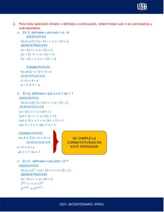 AL
2021- BICENTENARIO -PERU
2. Para toda operación binaria ⋇ definida a continuación, determínese cuál ⋇ es conmutativa y
cuál asociativo.
a. En ℤ, defínase ⋇ por a⋇b = a – b
ASOCIATIVO
∀𝑎, 𝑏, 𝑐𝜖𝑍 / (𝑎 ∗ 𝑏) ∗ 𝑐 = 𝑎 ∗ (𝑏 ∗ 𝑐)
DEMOSTRACION
(𝑎 ∗ 𝑏) ∗ 𝑐 = 𝑎 ∗ (𝑏 ∗ 𝑐)
(𝑎 − 𝑏) ∗ 𝑐 = 𝑎 ∗ (𝑏 − 𝑐)
(𝑎 − 𝑏) − 𝑐 ≠ 𝑎 − (𝑏 − 𝑐)
CONMUTATIVO
∀𝑎, 𝑏𝜖𝑍/ 𝑎 ∗ 𝑏 = 𝑏 ∗ 𝑎
𝐷𝐸𝑀𝑂𝑆𝑇𝑅𝐴𝐶𝐼𝑂𝑁
𝑎 ∗ 𝑏 = 𝑏 ∗ 𝑎
𝑎 − 𝑏 ≠ 𝑏 − 𝑎
b. En ℚ, defínase ⋇ por a ⋇ b = ab + 1
ASOCIATIVO
∀𝑎, 𝑏, 𝑐𝜖𝑄/ (𝑎 ∗ 𝑏) ∗ 𝑐 = 𝑎 ∗ (𝑏 ∗ 𝑐)
𝐷𝐸𝑀𝑂𝑆𝑇𝑅𝐴𝐶𝐼𝑂𝑁
(𝑎 ∗ 𝑏) ∗ 𝑐 = 𝑎 ∗ (𝑏 ∗ 𝑐)
(𝑎𝑏 + 1) ∗ 𝑐 = 𝑎 ∗ (𝑏𝑐 + 1)
(𝑎𝑏 + 1). 𝑐 + 1 = 𝑎. (𝑏𝑐 + 1) + 1
𝑎𝑏𝑐 + 𝑐 + 1 = 𝑎𝑏𝑐 + 𝑎 + 1
CONMUTATIVO
∀𝑎, 𝑏 ∈ 𝑍/𝑎 ∗ 𝑏 = 𝑏 ∗ 𝑎
𝐷𝐸𝑀𝑂𝑆𝑇𝑅𝐴𝐶𝐼𝑂𝑁
𝑎 ∗ 𝑏 = 𝑏 ∗ 𝑎
𝑎𝑏 + 1 = 𝑏𝑎 + 1
c. En ℤ+, defínase ⋇ por a⋇b = 2 ab
ASOCIATIVO
∀𝑎, 𝑏, 𝑐𝜖𝑍+
/ (𝑎 ∗ 𝑏) ∗ 𝑐 = 𝑎 ∗ (𝑏 ∗ 𝑐)
DEMOSTRACION
(𝑎 ∗ 𝑏) ∗ 𝑐 = 𝑎 ∗ (𝑏 ∗ 𝑐)
2𝑎𝑏
∗ 𝑐 = 𝑎 ∗ 2𝑏𝑐
2(2𝑎𝑏)𝑐
≠ 2𝑎(2𝑏𝑐)
SE CUMPLE LA
CONMUTATIVIDAD EN
ESTE OPERADOR
 