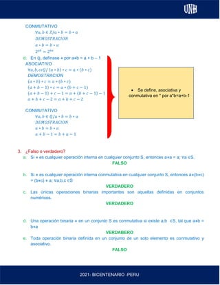 AL
2021- BICENTENARIO -PERU
CONMUTATIVO
∀𝑎, 𝑏 ∈ 𝑍/𝑎 ∗ 𝑏 = 𝑏 ∗ 𝑎
𝐷𝐸𝑀𝑂𝑆𝑇𝑅𝐴𝐶𝐼𝑂𝑁
𝑎 ∗ 𝑏 = 𝑏 ∗ 𝑎
2𝑎𝑏
= 2𝑏𝑎
d. En ℚ, defínase ⋇ por a⋇b = a + b – 1
ASOCIATIVO
∀𝑎, 𝑏, 𝑐𝜖𝑄/ (𝑎 ∗ 𝑏) ∗ 𝑐 = 𝑎 ∗ (𝑏 ∗ 𝑐)
DEMOSTRACION
(𝑎 ∗ 𝑏) ∗ 𝑐 = 𝑎 ∗ (𝑏 ∗ 𝑐)
(𝑎 + 𝑏 − 1) ∗ 𝑐 = 𝑎 ∗ (𝑏 + 𝑐 − 1)
(𝑎 + 𝑏 − 1) + 𝑐 − 1 = 𝑎 + (𝑏 + 𝑐 − 1) − 1
𝑎 + 𝑏 + 𝑐 − 2 = 𝑎 + 𝑏 + 𝑐 − 2
CONMUTATIVO
∀𝑎, 𝑏 ∈ 𝑄/𝑎 ∗ 𝑏 = 𝑏 ∗ 𝑎
𝐷𝐸𝑀𝑂𝑆𝑇𝑅𝐴𝐶𝐼𝑂𝑁
𝑎 ∗ 𝑏 = 𝑏 ∗ 𝑎
𝑎 + 𝑏 − 1 = 𝑏 + 𝑎 − 1
3. ¿Falso o verdadero?
a. Si ⋇ es cualquier operación interna en cualquier conjunto S, entonces a⋇a = a; ∀a ∈S.
FALSO
b. Si ⋇ es cualquier operación interna conmutativa en cualquier conjunto S, entonces a⋇(b⋇c)
= (b⋇c) ⋇ a; ∀a,b,c ∈S
VERDADERO
c. Las únicas operaciones binarias importantes son aquellas definidas en conjuntos
numéricos.
VERDADERO
d. Una operación binaria ⋇ en un conjunto S es conmutativa si existe a,b ∈S, tal que a⋇b =
b⋇a
VERDABERO
e. Toda operación binaria definida en un conjunto de un solo elemento es conmutativo y
asociativo.
FALSO
• Se define, asociativa y
conmutativa en * por a*b=a+b-1
 