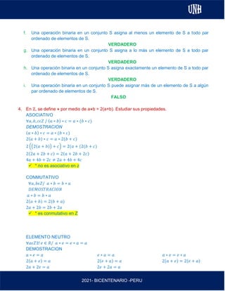 AL
2021- BICENTENARIO -PERU
f. Una operación binaria en un conjunto S asigna al menos un elemento de S a todo par
ordenado de elementos de S.
VERDADERO
g. Una operación binaria en un conjunto S asigna a lo más un elemento de S a todo par
ordenado de elementos de S.
VERDADERO
h. Una operación binaria en un conjunto S asigna exactamente un elemento de S a todo par
ordenado de elementos de S.
VERDADERO
i. Una operación binaria en un conjunto S puede asignar más de un elemento de S a algún
par ordenado de elementos de S.
FALSO
4. En ℤ, se define ⋇ por medio de a⋇b = 2(a+b). Estudiar sus propiedades.
ASOCIATIVO
∀𝑎, 𝑏, 𝑐𝜖𝑍 / (𝑎 ∗ 𝑏) ∗ 𝑐 = 𝑎 ∗ (𝑏 ∗ 𝑐)
DEMOSTRACION
(𝑎 ∗ 𝑏) ∗ 𝑐 = 𝑎 ∗ (𝑏 ∗ 𝑐)
2(𝑎 + 𝑏) ∗ 𝑐 = 𝑎 ∗ 2(𝑏 + 𝑐)
2 ((2(𝑎 + 𝑏)) + 𝑐) = 2(𝑎 + (2(𝑏 + 𝑐)
2(2𝑎 + 2𝑏 + 𝑐) = 2(𝑎 + 2𝑏 + 2𝑐)
4𝑎 + 4𝑏 + 2𝑐 ≠ 2𝑎 + 4𝑏 + 4𝑐
✓ * no es asociativo en z
CONMUTATIVO
∀𝑎, 𝑏𝜖𝑍/ 𝑎 ∗ 𝑏 = 𝑏 ∗ 𝑎
𝐷𝐸𝑀𝑂𝑆𝑇𝑅𝐴𝐶𝐼𝑂𝑁
𝑎 ∗ 𝑏 = 𝑏 ∗ 𝑎
2(𝑎 + 𝑏) = 2(𝑏 + 𝑎)
2𝑎 + 2𝑏 = 2𝑏 + 2𝑎
✓ * es conmutativo en Z
ELEMENTO NEUTRO
∀𝑎𝜖𝑍∃! 𝑒 ∈ 𝑅/ 𝑎 ∗ 𝑒 = 𝑒 ∗ 𝑎 = 𝑎
DEMOSTRACION
𝑎 ∗ 𝑒 = 𝑎 𝑒 ∗ 𝑎 = 𝑎 𝑎 ∗ 𝑒 = 𝑒 ∗ 𝑎
2(𝑎 + 𝑒) = 𝑎 2(𝑒 + 𝑎) = 𝑎 2(𝑎 + 𝑒) = 2(𝑒 + 𝑎)
2𝑎 + 2𝑒 = 𝑎 2𝑒 + 2𝑎 = 𝑎
 