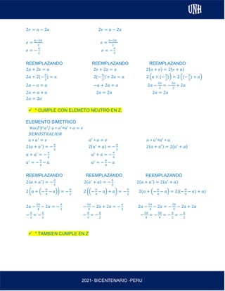 AL
2021- BICENTENARIO -PERU
2𝑒 = 𝑎 − 2𝑎 2𝑒 = 𝑎 − 2𝑎
𝑒 =
𝑎−2𝑎
2
𝑒 =
𝑎−2𝑎
2
𝑒 = −
𝑎
2
𝑒 = −
𝑎
2
REEMPLAZANDO REEMPLAZANDO REEMPLAZANDO
2𝑎 + 2𝑒 = 𝑎 2𝑒 + 2𝑎 = 𝑎 2(𝑎 + 𝑒) = 2(𝑒 + 𝑎)
2𝑎 + 2(−
𝑎
2
) = 𝑎 2(−
𝑎
2
) + 2𝑎 = 𝑎 2 (𝑎 + (−
𝑎
2
)) = 2 ((−
𝑎
2
) + 𝑎)
2𝑎 − 𝑎 = 𝑎 −𝑎 + 2𝑎 = 𝑎 2𝑎 −
2𝑎
2
= −
2𝑎
2
+ 2𝑎
2𝑎 = 𝑎 + 𝑎 2𝑎 = 2𝑎 2𝑎 = 2𝑎
2𝑎 = 2𝑎
✓ * CUMPLE CON ELEMETO NEUTRO EN Z.
ELEMENTO SIMETRICO
∀𝑎𝜖𝑍∃! 𝑎′
/ 𝑎 ∗ 𝑎′
=𝑎′
∗ 𝑎 = 𝑒
𝐷𝐸𝑀𝑂𝑆𝑇𝑅𝐴𝐶𝐼𝑂𝑁
𝑎 ∗ 𝑎′
= 𝑒 𝑎′
∗ 𝑎 = 𝑒 𝑎 ∗ 𝑎′
=𝑎′
∗ 𝑎
2(𝑎 + 𝑎′) = −
𝑎
2
2(𝑎′
+ 𝑎) = −
𝑎
2
2(𝑎 + 𝑎′) = 2(𝑎′
+ 𝑎)
𝑎 + 𝑎′
= −
𝑎
4
𝑎′
+ 𝑎 = −
𝑎
4
𝑎′
= −
𝑎
4
− 𝑎 𝑎′
= −
𝑎
4
− 𝑎
REEMPLAZANDO REEMPLAZANDO REEMPLAZANDO
2(𝑎 + 𝑎′) = −
𝑎
2
2(𝑎′
+ 𝑎) = −
𝑎
2
2(𝑎 + 𝑎′) = 2(𝑎′
+ 𝑎)
2 (𝑎 + (−
𝑎
4
− 𝑎)) = −
𝑎
2
2 ((−
𝑎
4
− 𝑎) + 𝑎) = −
𝑎
2
2(𝑎 + (−
𝑎
4
− 𝑎) = 2((−
𝑎
4
− 𝑎) + 𝑎)
2𝑎 −
2𝑎
4
− 2𝑎 = −
𝑎
2
−
2𝑎
4
− 2𝑎 + 2𝑎 = −
𝑎
2
2𝑎 −
2𝑎
4
− 2𝑎 = −
2𝑎
4
− 2𝑎 + 2𝑎
−
𝑎
2
= −
𝑎
2
−
𝑎
2
= −
𝑎
2
−
2𝑎
4
= −
2𝑎
4
= −
𝑎
2
= −
𝑎
2
✓ * TAMBIEN CUMPLE EN Z
 