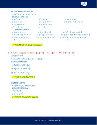 AL
2021- BICENTENARIO -PERU
ELEMENTO SIMETRICO
∀𝑎𝜖𝑍+
∃! 𝑎′
/ 𝑎 ∗ 𝑎′
=𝑎′
∗ 𝑎 = 𝑒
DEMOSTRACION
𝑎 ∗ 𝑎′
= 𝑒 𝑎′
∗ 𝑎 = 𝑒 𝑎′
∗ 𝑎 = 𝑎′
∗ 𝑎
𝑎 + 𝑎′
+ 4 = −4 𝑎′
+ 𝑎 + 4 = −4 𝑎 + 𝑎′
+ 4 = 𝑎′
+ 𝑎 + 4
𝑎′
= −4 − 4 − 𝑎 𝑎′
= −4 − 4 − 𝑎
𝑎′
= −8 − 𝑎 𝑎′
= −8 − 𝑎
REEMPLAZANDO
𝑎 + 𝑎′
+ 4 = −4 𝑎′
+ 𝑎 + 4 = −4 𝑎 + 𝑎′
+ 4 = 𝑎′
+ 𝑎 + 4
𝑎 + (−8 − 𝑎) + 4 = −4 (−8 − 𝑎) + 𝑎 + 4 = −4 𝑎 + (−8 − 𝑎) + 4 = −8 − 𝑎 + 𝑎 + 4
𝑎 − 8 − 𝑎 + 4 = −4 −8 − 𝑎 + 𝑎 + 4 = −4 𝑎 − 8 − 𝑎 + 4 = −8 − 𝑎 + 𝑎 + 4
−4 = −4 −4 = −4 −4 = −4
✓ * CUMPLE LA SIMETRIA EN 𝑍+
6. Estudiar sus propiedades de ⨁: ℚ* x ℚ* → ℚ* / x⨁y= x + 1/y. Si ℚ* = ℚ - {0}
ASOCIATIVO
∀𝑥, 𝑦, 𝑧𝜖 ℚ − {0}/ (𝑥⨁𝑦)⨁𝑧 = 𝑥⨁(𝑦⨁𝑧)
DEMOSTRACION
(𝑥⨁𝑦)⨁𝑧 ≠ 𝑥⨁(𝑦⨁𝑧)
(𝑥 +
1
𝑦
) ⨁ z ≠ z⨁(y +
1
z
)
(𝑥 +
1
𝑦
) +
1
𝑧
≠ 𝑧 +
1
(y+
1
z
)
✓ NO ES ASOCIATIVO Q
CONMUTATIVO
∀𝑥, 𝑦𝜖ℚ − {0}/ 𝑥⨁y = 𝑦⨁𝑥
DEMOSTRACION
𝑥⨁y ≠ 𝑦⨁𝑥
𝑥 +
1
𝑦
≠ 𝑦 +
1
𝑥
✓ NO ES CONMUTATIVO Q
 