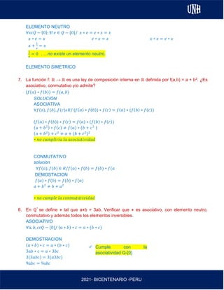 AL
2021- BICENTENARIO -PERU
ELEMENTO NEUTRO
∀𝑥𝜖𝑄 − {0}; ∃! 𝑒 ∈ 𝑄 − {0}/ 𝑥 ∗ 𝑒 = 𝑒 ∗ 𝑥 = 𝑥
𝑥 ∗ 𝑒 = 𝑥 𝑒 ∗ 𝑥 = 𝑥 𝑥 ∗ 𝑒 = 𝑒 ∗ 𝑥
𝑥 +
1
𝑒
= 𝑥
1
𝑒
= 0 …..no existe un elemento neutro.
ELEMENTO SIMETRICO
7. La función f: ℝ → ℝ es una ley de composición interna en ℝ definida por f(a,b) = a + b2. ¿Es
asociativo, conmutativo y/o admite?
(𝑓(𝑎) ∗ 𝑓(𝑏)) = 𝑓(𝑎, 𝑏)
SOLUCION
ASOCIATIVA
∀𝑓(𝑎), 𝑓(𝑏), 𝑓(𝑐)𝜖𝑅/ (𝑓(𝑎) ∗ 𝑓(𝑏)) ∗ 𝑓(𝑐) = 𝑓(𝑎) ∗ (𝑓(𝑏) ∗ 𝑓(𝑐))
(𝑓(𝑎) ∗ 𝑓(𝑏)) ∗ 𝑓(𝑐) = 𝑓(𝑎) ∗ (𝑓(𝑏) ∗ 𝑓(𝑐))
(𝑎 + 𝑏2) ∗ 𝑓(𝑐) ≠ 𝑓(𝑎) ∗ (𝑏 + 𝑐2
)
(𝑎 + 𝑏2) + 𝑐2
≠ 𝑎 + (𝑏 + 𝑐2
)2
∗ 𝑛𝑜 𝑐𝑢𝑚𝑝𝑙𝑖𝑟𝑖𝑎 𝑙𝑎 𝑎𝑠𝑜𝑐𝑖𝑎𝑡𝑖𝑣𝑖𝑑𝑎𝑑
CONMUTATIVO
solucion
∀𝑓(𝑎), 𝑓(𝑏) ∈ 𝑅/𝑓(𝑎) ∗ 𝑓(𝑏) = 𝑓(𝑏) ∗ 𝑓(𝑎
DEMOSTACION
𝑓(𝑎) ∗ 𝑓(𝑏) = 𝑓(𝑏) ∗ 𝑓(𝑎)
𝑎 + 𝑏2
≠ 𝑏 + 𝑎2
∗ 𝑛𝑜 𝑐𝑢𝑚𝑝𝑙𝑒 𝑙𝑎 𝑐𝑜𝑛𝑚𝑢𝑡𝑎𝑡𝑖𝑣𝑖𝑑𝑎𝑑
8. En ℚ* se define ⋇ tal que a⋇b = 3ab. Verificar que ⋇ es asociativo, con elemento neutro,
conmutativo y además todos los elementos inversibles.
ASOCIATIVO
∀𝑎, 𝑏, 𝑐𝜖𝑄 − {0}/ (𝑎 ∗ 𝑏) ∗ 𝑐 = 𝑎 ∗ (𝑏 ∗ 𝑐)
DEMOSTRACION
(𝑎 ∗ 𝑏) ∗ 𝑐 = 𝑎 ∗ (𝑏 ∗ 𝑐)
3𝑎𝑏 ∗ 𝑐 = 𝑎 ∗ 3𝑏𝑐
3(3𝑎𝑏𝑐) = 3(𝑎3𝑏𝑐)
9𝑎𝑏𝑐 = 9𝑎𝑏𝑐
✓ Cumple con la
asociatividad Q-{0}
 