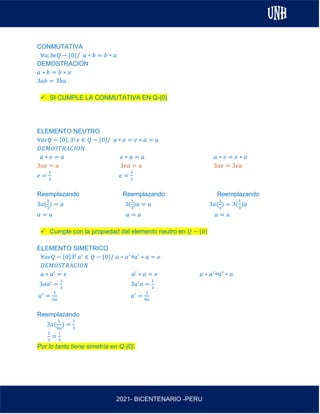 AL
2021- BICENTENARIO -PERU
CONMUTATIVA
∀𝑎, 𝑏𝜖𝑄 − {0}/ 𝑎 ∗ 𝑏 = 𝑏 ∗ 𝑎
DEMOSTRACION
𝑎 ∗ 𝑏 = 𝑏 ∗ 𝑎
3𝑎𝑏 = 3𝑏𝑎
✓ SI CUMPLE LA CONMUTATIVA EN Q-{0}
ELEMENTO NEUTRO
∀𝑎𝜖𝑄 − {0}, ∃! 𝑒 ∈ 𝑄 − {0}/ 𝑎 ∗ 𝑒 = 𝑒 ∗ 𝑎 = 𝑎
𝐷𝐸𝑀𝑂𝑆𝑇𝑅𝐴𝐶𝐼𝑂𝑁
𝑎 ∗ 𝑒 = 𝑎 𝑒 ∗ 𝑎 = 𝑎 𝑎 ∗ 𝑒 = 𝑒 ∗ 𝑎
3𝑎𝑒 = 𝑎 3𝑒𝑎 = 𝑎 3𝑎𝑒 = 3𝑒𝑎
𝑒 =
1
3
𝑒 =
1
3
Reemplazando Reemplazando Reemplazando
3𝑎(
1
3
) = 𝑎 3(
1
3
)𝑎 = 𝑎 3𝑎(
1
3
) = 3(
1
3
)𝑎
𝑎 = 𝑎 𝑎 = 𝑎 𝑎 = 𝑎
✓ Cumple con la propiedad del elemento neutro en 𝑄 − {0}
ELEMENTO SIMETRICO
∀𝑎𝜖𝑄 − {0}∃! 𝑎′
∈ 𝑄 − {0}/ 𝑎 ∗ 𝑎′
=𝑎′
∗ 𝑎 = 𝑒
𝐷𝐸𝑀𝑂𝑆𝑇𝑅𝐴𝐶𝐼𝑂𝑁
𝑎 ∗ 𝑎′
= 𝑒 𝑎′
∗ 𝑎 = 𝑒 𝑎 ∗ 𝑎′
=𝑎′
∗ 𝑎
3𝑎𝑎′
=
1
3
3𝑎′
𝑎 =
1
3
𝑎′
=
1
9𝑎
𝑎′
=
1
9𝑎
Reemplazando
3𝑎(
1
9𝑎
) =
1
3
1
3
=
1
3
Por lo tanto tiene simetría en Q-{0}.
 