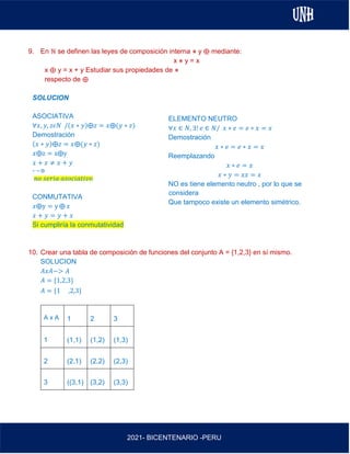 AL
2021- BICENTENARIO -PERU
9. En ℕ se definen las leyes de composición interna ⋇ y ⨁ mediante:
x ⋇ y = x
x ⨁ y = x + y Estudiar sus propiedades de ⋇
respecto de ⨁
SOLUCION
ASOCIATIVA
∀𝑥, 𝑦, 𝑧𝜖𝑁 /(𝑥 ∗ 𝑦)⨁𝑧 = 𝑥⨁(𝑦 ∗ 𝑧)
Demostración
(𝑥 ∗ 𝑦)⨁𝑧 = 𝑥⨁(𝑦 ∗ 𝑧)
𝑥⨁z = x⨁y
𝑥 + 𝑧 ≠ 𝑥 + 𝑦
∗ → ⨁
𝑛𝑜 𝑠𝑒𝑟𝑖𝑎 𝑎𝑠𝑜𝑐𝑖𝑎𝑡𝑖𝑣𝑜
CONMUTATIVA
𝑥⨁y = y ⨁ 𝑥
𝑥 + 𝑦 = 𝑦 + 𝑥
Si cumpliría la conmutatividad
10. Crear una tabla de composición de funciones del conjunto A = {1,2,3} en sí mismo.
SOLUCION
𝐴𝑥𝐴−> 𝐴
𝐴 = {1,2,3}
𝐴 = {1 ,2,3}
A x A 1 2 3
1 (1,1) (1,2) (1,3)
2 (2,1) (2,2) (2,3)
3 ((3,1) (3,2) (3,3)
ELEMENTO NEUTRO
∀𝑥 ∈ 𝑁, ∃! 𝑒 ∈ 𝑁/ 𝑥 ∗ 𝑒 = 𝑒 ∗ 𝑥 = 𝑥
Demostración
𝑥 ∗ 𝑒 = 𝑒 ∗ 𝑥 = 𝑥
Reemplazando
𝑥 ∗ 𝑒 = 𝑥
𝑥 ∗ 𝑦 = 𝑥𝑥 = 𝑥
NO es tiene elemento neutro , por lo que se
considera
Que tampoco existe un elemento simétrico.
 