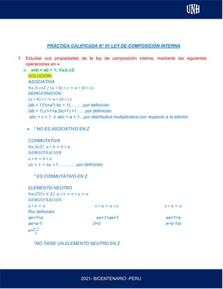 AL
2021- BICENTENARIO -PERU
PRÁCTICA CALIFICADA N° 01 LEY DE COMPOSICIÓN INTERNA
1. Estudiar sus propiedades de la ley de composición interna, mediante las siguientes
operaciones en ⋇:
a. a⋇b = ab + 1; ∀a,b ∈ℤ
SOLUCION:
ASOCIATIVA
∀𝑎, 𝑏, 𝑐𝜖𝑍 / (𝑎 ∗ 𝑏) ∗ 𝑐 = 𝑎 ∗ (𝑏 ∗ 𝑐)
DEMOSTRACION:
(𝑎 ∗ 𝑏) ∗ 𝑐 = 𝑎 ∗ (𝑏 ∗ 𝑐)
(ab + 1)*c=a*( bc + 1)………por definición
(ab + 1).c+1=a.(bc+1) +1……por definición
abc + c + 1 ≠ abc + a + 1…por distributiva multiplicativa con respecto a la adición
• * NO ES ASOCIATIVO EN Z
CONMUTATIVA
∀𝑎, 𝑏𝜖𝑍/ 𝑎 ∗ 𝑏 = 𝑏 ∗ 𝑎
𝐷𝐸𝑀𝑂𝑆𝑇𝑅𝐴𝐶𝐼𝑂𝑁
𝑎 ∗ 𝑏 = 𝑏 ∗ 𝑎
𝑎𝑏 + 1 = 𝑏𝑎 +1 …………por definición
* ES CONMUTATIVO EN Z
ELEMENTO NEUTRO
∀𝑎𝜖𝑍∃! 𝑒 ∈ 𝑍/ 𝑎 ∗ 𝑒 = 𝑒 ∗ 𝑎 = 𝑎
𝐷𝐸𝑀𝑂𝑆𝑇𝑅𝐴𝐶𝐼𝑂𝑁:
𝑎 ∗ 𝑒 = 𝑎 𝑒 ∗ 𝑎 = 𝑎 ∗ 𝑒 𝑒 ∗ 𝑎 = 𝑎
Por definición
ae+1=a ea+1=ae+1 ea+1=a
ae=a-1 0=0 e=a-1/a
e=
𝑎−1
𝑎
*NO TIENE UN ELEMENTO NEUTRO EN Z
 