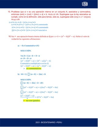 AL
2021- BICENTENARIO -PERU
15. Pruébese que si ⋇ es una operación interna en un conjunto A, asociativa y conmutativa,
entonces (a⋇b) ⋇ (c⋇d) = [(d⋇c) ⋇ a] ⋇ b; ∀a,b,c,d ∈A. Supóngase que la ley asociativa se
cumple, como en la definición, sólo para ternas, esto es, supóngase sólo (x⋇y) ⋇ z = x⋇(y⋇z);
∀x,y,z ∈A
(a ⋇ b) ⋇ (c ⋇ d) = [(d ⋇ c) ⋇ a] ⋇ b
(a ⋇ b) ⋇ (d ⋇ c) = [(d ⋇ c) ⋇ a] ⋇ b conmutando
(d ⋇ c) ⋇ (a ⋇ b) = [(d ⋇ c) ⋇ a] ⋇ b conmutando
[(d ⋇ c) ⋇ a ] ⋇ b= [(d ⋇ c) ⋇ a] ⋇ b asociativa
16.Sea ∗ una operación binaria interna definida en ℚ por: 𝑎 ∗ 𝑏 = (𝑎2
− 𝑏)(𝑏2
− 𝑎): Hallar el valor de
verdad de las siguientes afirmaciones:
a) ∗ Es Conmutativa=(v)
SOLUCIÓN.
∀𝒂, 𝒃 ∈ ℚ 𝒂 ∗ 𝒃 = 𝒃 ∗ 𝒂
𝒂 ∗ 𝒃 = 𝒃 ∗ 𝒂
(𝑎2
− 𝑏)(𝑏2
− 𝑎) = (𝑏2
− 𝑎)(𝑎2
− 𝑏)
Conmutativa multiplicativa en los Q.
(𝑎2
− 𝑏)(𝑏2
− 𝑎) = (𝑎2
− 𝑏)(𝑏2
− 𝑎)
➢ 𝒆𝒔 𝒄𝒐𝒏𝒎𝒖𝒕𝒂𝒕𝒊𝒗𝒂.
b) ∃𝒌 ∈ ℚ (
𝟏
𝒌
) (𝒂 ∗ 𝒃) = (𝒌𝒂) ∗ 𝒃
SOLUCIÓN.
(
𝟏
𝒌
) (𝒂 ∗ 𝒃) = (𝒌𝒂) ∗ 𝒃 →(F)
(
1
𝑘
) (𝑎2
− 𝑏)(𝑏2
− 𝑎) = ((𝑘𝑎)2
− 𝑏)(𝑏2
− 𝑘𝑎)
(
1
𝑘
) (𝑎2
− 𝑏)(𝑏2
− 𝑎) = ((𝑘𝑎)2
− 𝑏)(𝑏2
− 𝑘𝑎)
(𝑎2
− 𝑏)(𝑏2
− 𝑎)
𝑘
= (𝑘2
𝑎2
− 𝑏)(𝑏2
− 𝑘𝑎)
➢ 𝒏𝒐 𝒔𝒐𝒏 𝒊𝒈𝒖𝒂𝒍𝒆𝒔.
 