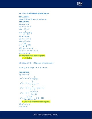 AL
2021- BICENTENARIO -PERU
c) ∃! 𝒆 ∈ ℚ, 𝐞𝐥𝐞𝐦𝐞𝐧𝐭𝐨 𝐧𝐞𝐮𝐭𝐫𝐨 𝐩𝐚𝐫𝐚 ∗
SOLUCIÓN:
∀𝒂, ∈ ℚ, ∃! 𝒆 ∈ ℚ 𝒂 ∗ 𝒆 = 𝒆 ∗ 𝒂 = 𝒂.
SOLUCIÓN:
𝒊) 𝒂 ∗ 𝒆 = 𝒂
𝑎𝑒 + 𝑎 − 𝑒 = 𝑎
𝑒(𝑎 − 1) = 1
𝒆 =
𝟏
(𝒂 − 𝟏)
∉ ℚ
𝒊𝒊) 𝒆 ∗ 𝒂 = 𝒂
𝑒𝑎 + 𝑒 − 𝑎 = 𝑎
𝑒(𝑎 + 1) = 2𝑎
𝒆 =
𝟐𝒂
𝒂 + 𝟏
∉ ℚ
𝒊𝒊𝒊) 𝒂 ∗ 𝒆 = 𝒆 ∗ 𝒂
𝑎𝑒 + 𝑎 − 𝑒 = 𝑒𝑎 + 𝑒 − 𝑎
𝒂 − 𝒆 ≠ 𝒆 − 𝒂
𝐍𝐨 𝐡𝐚𝐲 𝐞𝐥𝐞𝐦𝐞𝐧𝐭𝐨 𝐧𝐞𝐮𝐭𝐫𝐨 𝐩𝐚𝐫𝐚 ∗
➢ 𝑬𝒔 𝒇𝒂𝒍𝒔𝒐.
d) 𝒄𝒂𝒅𝒂 𝒙 ∈ ℚ − {𝟏} 𝐩𝐨𝐬𝐞𝐞 𝐢𝐧𝐯𝐞𝐫𝐬𝐨 𝐩𝐚𝐫𝐚 ∗
∀𝒙, ∈ ℚ, ∃! 𝒙′ ∈ ℚ 𝒙 ∗ 𝒙′ = 𝒙′ ∗ 𝒙 = 𝒆.
SOLUCIÓN:
𝒊) 𝒙 ∗ 𝒙′ = 𝒆
𝑥𝑥′
+ 𝑥 − 𝑥′ =
1
(𝑥 − 1)
𝑥′(𝑥 − 1) =
1
(𝑥 − 1)
− 𝑥
𝑥′(𝑥 − 1) =
1
(𝑥 − 1)
− 𝑥(𝑥 − 1)
𝑥′(𝑥 − 1) =
1 − 𝑥2
+ 1
(𝑥 − 1)
𝒙′
=
𝟐 − 𝒙𝟐
(𝒙 − 𝟏)(𝒙 − 𝟏)
∈ ℚ − {𝟏}
➢ 𝐩𝐨𝐬𝐞𝐞 𝐞𝐥𝐞𝐦𝐞𝐧𝐭𝐨 𝐢𝐧𝐯𝐞𝐫𝐬𝐨 𝐩𝐚𝐫𝐚 ∗
𝒊𝒊) 𝒙′
∗ 𝒙 = 𝒆
𝑥′
∗ 𝑥 = 𝑒
 