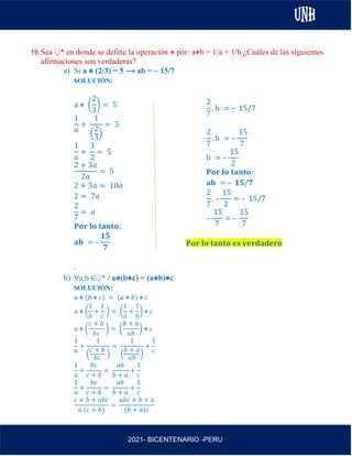 AL
2021- BICENTENARIO -PERU
19.Sea ℚ* en donde se define la operación ⋇ por: a⋇b = 1/a + 1/b ¿Cuáles de las siguientes
afirmaciones son verdaderas?
a) Si a ⋇ (2/3) = 5 ⟶ ab = – 15/7
SOLUCIÓN:
a ⋇ (
2
3
) = 5
1
𝑎
+
1
(
2
3)
= 5
1
𝑎
+
3
2
= 5
2 + 3𝑎
2𝑎
= 5
2 + 3𝑎 = 10𝑎
2 = 7𝑎
2
7
= 𝑎
𝐏𝐨𝐫 𝐥𝐨 𝐭𝐚𝐧𝐭𝐨:
𝐚𝐛 = –
𝟏𝟓
𝟕
.
b) ∀a,b ∈ℚ* / a⋇(b⋇c) = (a⋇b)⋇c
SOLUCIÓN:
𝑎 ⋇ (𝑏 ⋇ 𝑐) = (𝑎 ⋇ 𝑏) ⋇ 𝑐
𝑎 ⋇ (
1
𝑏
+
1
𝑐
) = (
1
𝑎
+
1
𝑏
) ⋇ 𝑐
𝑎 ⋇ (
𝑐 + 𝑏
𝑏𝑐
) = (
𝑏 + 𝑎
𝑎𝑏
) ⋇ 𝑐
1
𝑎
+
1
(
𝑐 + 𝑏
𝑏𝑐
)
=
1
(
𝑏 + 𝑎
𝑎𝑏
)
+
1
𝑐
1
𝑎
+
𝑏𝑐
𝑐 + 𝑏
=
𝑎𝑏
𝑏 + 𝑎
+
1
𝑐
1
𝑎
+
𝑏𝑐
𝑐 + 𝑏
=
𝑎𝑏
𝑏 + 𝑎
+
1
𝑐
𝑐 + 𝑏 + 𝑎𝑏𝑐
𝑎 (𝑐 + 𝑏)
=
𝑎𝑏𝑐 + 𝑏 + 𝑎
(𝑏 + 𝑎)𝑐
2
7
. b = – 15/7
2
7
. b = –
15
7
b = –
15
2
𝐏𝐨𝐫 𝐥𝐨 𝐭𝐚𝐧𝐭𝐨:
𝐚𝐛 = – 𝟏𝟓/𝟕
2
7
. –
15
2
= – 15/7
–
15
7
= –
15
7
𝐏𝐨𝐫 𝐥𝐨 𝐭𝐚𝐧𝐭𝐨 𝐞𝐬 𝐯𝐞𝐫𝐝𝐚𝐝𝐞𝐫𝐨
 