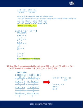 AL
2021- BICENTENARIO -PERU
𝑐 + 𝑏 + 𝑎𝑏𝑐
𝑎𝑐 + 𝑎𝑏
=
𝑎𝑏𝑐 + 𝑏 + 𝑎
𝑏𝑐 + 𝑎𝑐
(𝑏𝑐 + 𝑎𝑐)(𝑐 + 𝑏 + 𝑎𝑏𝑐) = (𝑎𝑏𝑐 + 𝑏 + 𝑎)(𝑎𝑐 + 𝑎𝑏)
𝑏𝑐𝑐 + 𝑏𝑐𝑏 + 𝑏𝑐𝑎𝑏𝑐 + 𝑎𝑐𝑐 + 𝑎𝑐𝑏 + 𝑎𝑐𝑎𝑏 = 𝑎𝑏𝑐𝑎𝑐 + 𝑏𝑎𝑐 + 𝑎𝑎𝑐 + 𝑎𝑏𝑐𝑎𝑏 + 𝑏𝑎𝑏 + 𝑎𝑎𝑏
𝑏𝑐𝑐 + 𝑏𝑐𝑏 + 𝑏𝑐𝑎𝑏𝑐 = 𝑎𝑏𝑐𝑎𝑏 + 𝑏𝑎𝑏 + 𝑎𝑎𝑏
𝒃𝒄𝟐
+ 𝒃𝟐
𝒄 + 𝒂𝒃𝟐
𝒄𝟐
= 𝒂𝟐
𝒃𝟐
𝒄 + 𝒂𝒃𝟐
+ 𝒂𝟐
𝒃
𝑷𝒐𝒓 𝒍𝒐 𝒕𝒂𝒏𝒕𝒐 𝒆𝒔 𝒇𝒂𝒍𝒔𝒐.
c) 𝒂 ⋇ 𝒂 = 𝒂 ⟷ 𝒂𝟐
= 𝟐
SOLUCIÓN:
𝑎 ⋇ 𝑎 = 𝑎
1
𝑎
+
1
𝑎
= 𝑎
𝑎 + 𝑎
𝑎2
= 𝑎
2𝑎
𝑎2
= 𝑎
2 = 𝑎2
2 = 2
𝐏𝐨𝐫 𝐥𝐨 𝐭𝐚𝐧𝐭𝐨 𝐞𝐬 𝐯𝐞𝐫𝐝𝐚𝐝𝐞𝐫𝐨
20.Sean ⊠ y ⊗ operaciones definidas en ℤ por: 𝑎 ⊠ 𝑏 = (𝑏 – 𝑎) /2; 𝑎 ⊗ 𝑏 = (𝑎 +
𝑏) /2. Resolver la ecuación: 2 ⊠ (3 ⊗ 𝑥) = (𝑥 ⊗ 11) ⊠ 6
SOLUCIÓN:
2 ⊠ (3 ⊗ 𝑥) = (𝑥 ⊗ 11) ⊠ 6
2 ⊠
(3 + 𝑥)
2
=
(𝑥 + 11)
2
⊠ 6
(3 + 𝑥)
2
−
2
1
2
=
6
1
−
(𝑥 + 11)
2
2
(3 + 𝑥) − 4
2
2
=
12 − (𝑥 + 11)
2
2
(3 + 𝑥) − 4
4
=
12 − (𝑥 + 11)
4
(3 + 𝑥) − 4 = 12 − (𝑥
+ 11)
𝑥 − 1 = 1 − 𝑥
𝟐𝒙 = 𝟐
𝒙 = 𝟏
 