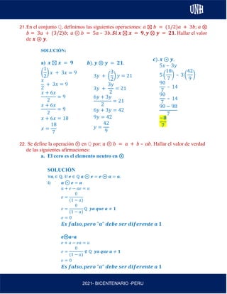 AL
2021- BICENTENARIO -PERU
21.En el conjunto ℚ, definimos las siguientes operaciones: 𝑎 ⊠ 𝑏 = (1/2)𝑎 + 3𝑏; 𝑎 ⊗
𝑏 = 3𝑎 + (3/2)𝑏; 𝑎 ⊛ 𝑏 = 5𝑎 – 3𝑏. 𝑺𝒊 𝒙 ⊠ 𝒙 = 𝟗, 𝒚 ⊗ 𝒚 = 𝟐𝟏. Hallar el valor
de 𝒙 ⊛ 𝒚.
SOLUCIÓN:
a) 𝒙 ⊠ 𝒙 = 𝟗
(
1
2
) 𝑥 + 3𝑥 = 9
𝑥
2
+ 3𝑥 = 9
𝑥 + 6𝑥
2
= 9
𝑥 + 6𝑥
2
= 9
𝑥 + 6𝑥 = 18
𝑥 =
18
7
22. Se define la operación ⊛ en ℚ por: 𝑎 ⊛ 𝑏 = 𝑎 + 𝑏 – 𝑎𝑏. Hallar el valor de verdad
de las siguientes afirmaciones:
a. El cero es el elemento neutro en ⊛
SOLUCIÓN
∀𝒂, ∈ ℚ, ∃! 𝒆 ∈ ℚ 𝒂 ⊛ 𝒆 = 𝒆 ⊛ 𝒂 = 𝒂.
i) 𝒂 ⊛ 𝒆 = 𝒂
𝑎 + 𝑒 − 𝑎𝑒 = 𝑎
𝑒 =
0
(1 − 𝑎)
𝑒 =
0
(1 − 𝑎)
ℚ 𝒚𝒂 𝒒𝒖𝒆 𝒂 ≠ 𝟏
𝑒 = 0
𝑬𝒔 𝒇𝒂𝒍𝒔𝒐, 𝒑𝒆𝒓𝒐 "𝒂" 𝒅𝒆𝒃𝒆 𝒔𝒆𝒓 𝒅𝒊𝒇𝒆𝒓𝒆𝒏𝒕𝒆 𝒂 𝟏
𝒆⊛𝒂=𝒂
𝑒 + 𝑎 − 𝑒𝑎 = 𝑎
𝑒 =
0
(1 − 𝑎)
∉ ℚ 𝒚𝒂 𝒒𝒖𝒆 𝒂 ≠ 𝟏
𝑒 = 0
𝑬𝒔 𝒇𝒂𝒍𝒔𝒐, 𝒑𝒆𝒓𝒐 "𝒂" 𝒅𝒆𝒃𝒆 𝒔𝒆𝒓 𝒅𝒊𝒇𝒆𝒓𝒆𝒏𝒕𝒆 𝒂 𝟏
𝒃). 𝒚 ⊗ 𝒚 = 𝟐𝟏.
3𝑦 + (
3
2
) 𝑦 = 21
3𝑦 +
3𝑦
2
= 21
6𝑦 + 3𝑦
2
= 21
6𝑦 + 3𝑦 = 42
9𝑦 = 42
𝑦 =
42
9
𝒄). 𝒙 ⊛ 𝒚.
5𝑥 – 3𝑦
5 (
18
7
) – 3 (
42
9
)
90
7
– 14
90
7
– 14
90 − 98
7
−𝟖
𝟕
 
